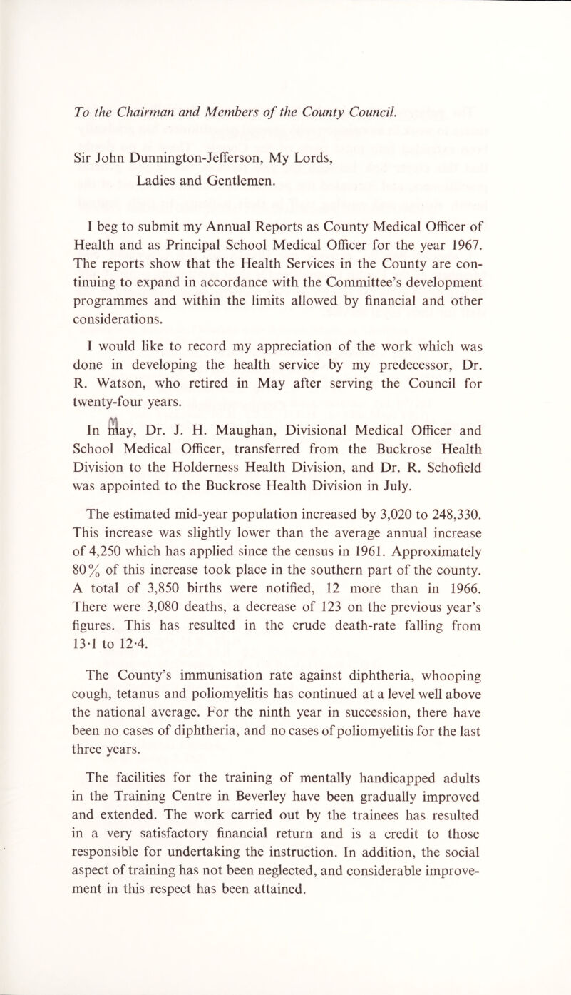 To the Chairman and Members of the County Council. Sir John Dunnington-Jefferson, My Lords, Ladies and Gentlemen. I beg to submit my Annual Reports as County Medical Officer of Health and as Principal School Medical Officer for the year 1967. The reports show that the Health Services in the County are con- tinuing to expand in accordance with the Committee’s development programmes and within the limits allowed by financial and other considerations. I would like to record my appreciation of the work which was done in developing the health service by my predecessor, Dr. R. Watson, who retired in May after serving the Council for twenty-four years. In nlay, Dr. J. H. Maughan, Divisional Medical Officer and School Medical Officer, transferred from the Buckrose Health Division to the Holderness Health Division, and Dr. R. Schofield was appointed to the Buckrose Health Division in July. The estimated mid-year population increased by 3,020 to 248,330. This increase was slightly lower than the average annual increase of 4,250 which has applied since the census in 1961. Approximately 80 % of this increase took place in the southern part of the county. A total of 3,850 births were notified, 12 more than in 1966. There were 3,080 deaths, a decrease of 123 on the previous year’s figures. This has resulted in the crude death-rate falling from 13-1 to 124. The County’s immunisation rate against diphtheria, whooping cough, tetanus and poliomyelitis has continued at a level well above the national average. For the ninth year in succession, there have been no cases of diphtheria, and no cases of poliomyelitis for the last three years. The facilities for the training of mentally handicapped adults in the Training Centre in Beverley have been gradually improved and extended. The work carried out by the trainees has resulted in a very satisfactory financial return and is a credit to those responsible for undertaking the instruction. In addition, the social aspect of training has not been neglected, and considerable improve- ment in this respect has been attained.