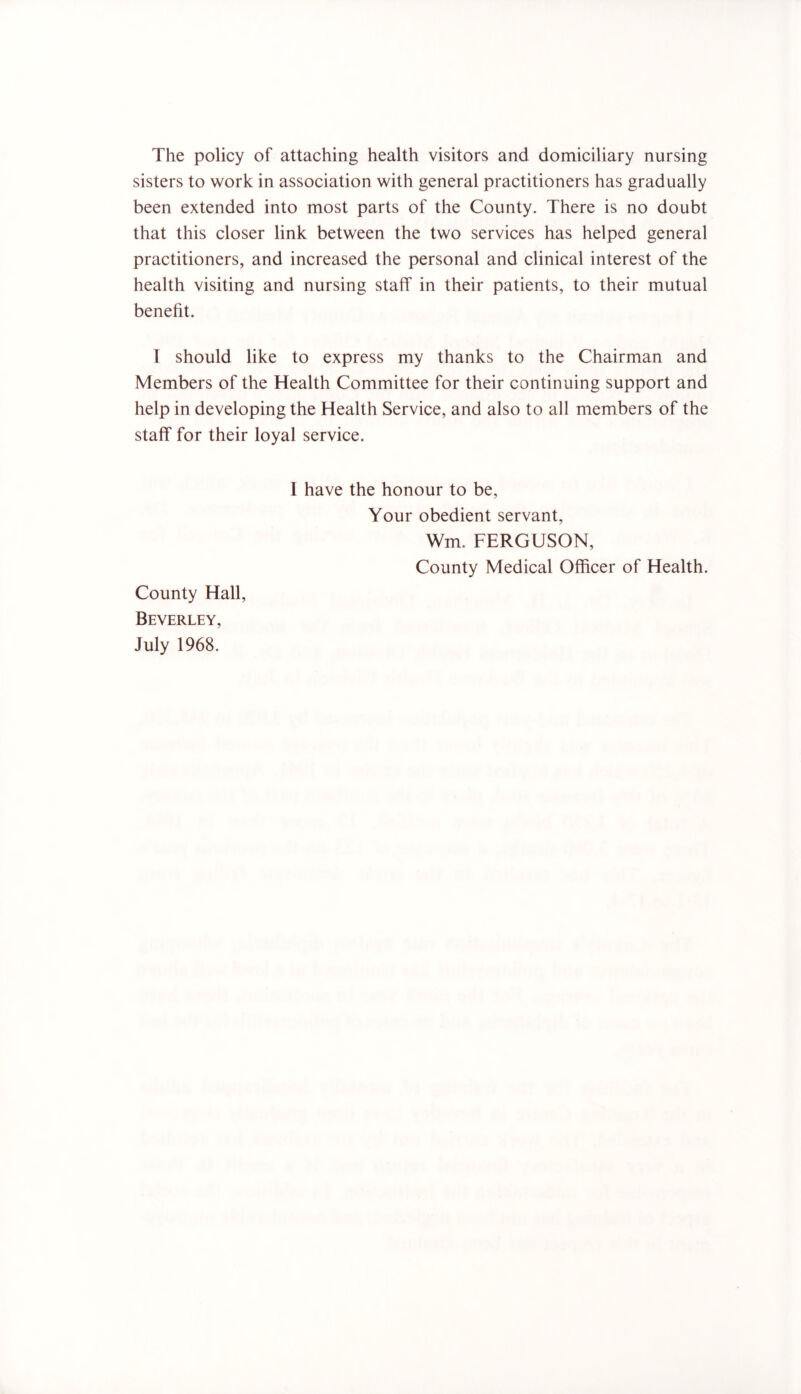 The policy of attaching health visitors and domiciliary nursing sisters to work in association with general practitioners has gradually been extended into most parts of the County. There is no doubt that this closer link between the two services has helped general practitioners, and increased the personal and clinical interest of the health visiting and nursing staff in their patients, to their mutual benefit. I should like to express my thanks to the Chairman and Members of the Health Committee for their continuing support and help in developing the Health Service, and also to all members of the staff for their loyal service. I have the honour to be. Your obedient servant, Wm. FERGUSON, County Medical Officer of Health. County Hall, Beverley, July 1968.