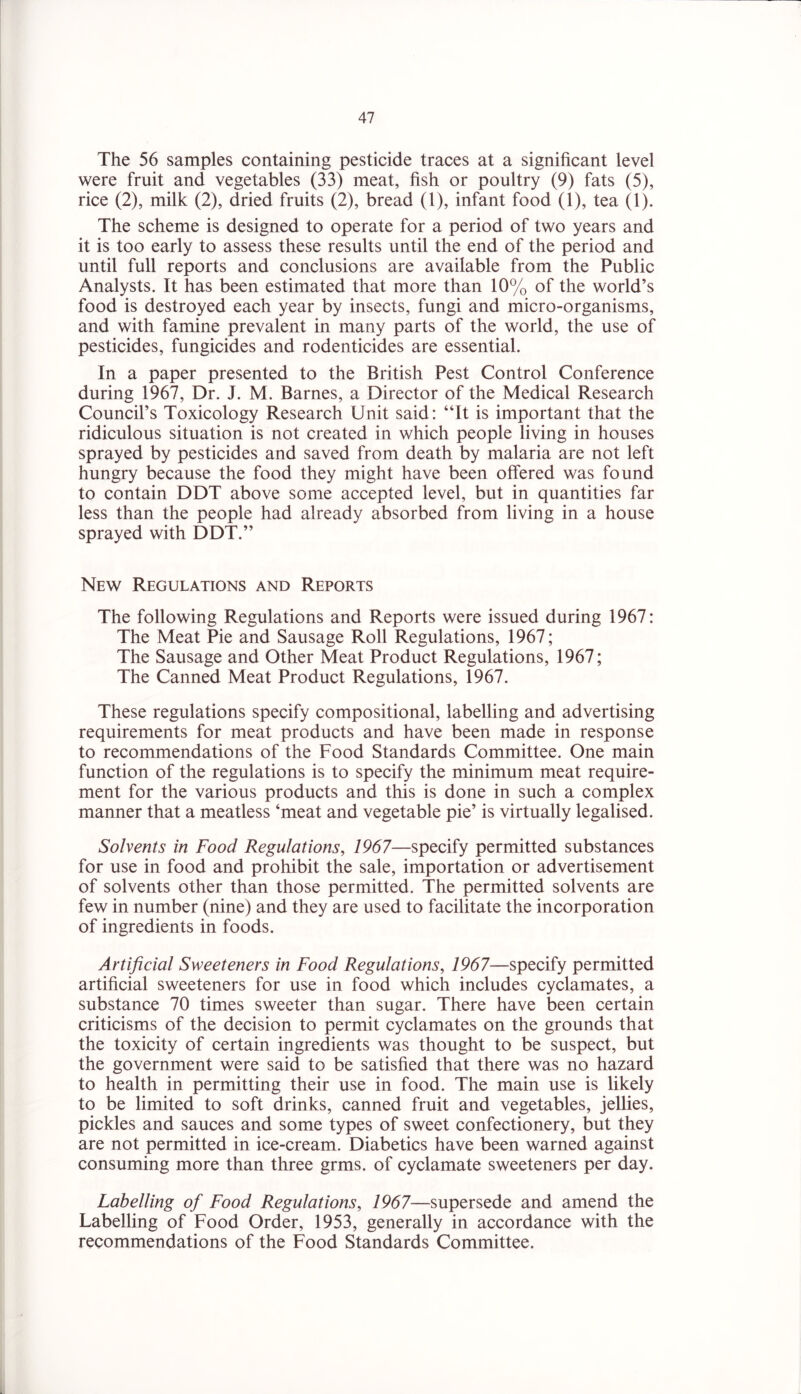 The 56 samples containing pesticide traces at a significant level were fruit and vegetables (33) meat, fish or poultry (9) fats (5), rice (2), milk (2), dried fruits (2), bread (1), infant food (1), tea (1). The scheme is designed to operate for a period of two years and it is too early to assess these results until the end of the period and until full reports and conclusions are available from the Public Analysts. It has been estimated that more than 10% of the world’s food is destroyed each year by insects, fungi and micro-organisms, and with famine prevalent in many parts of the world, the use of pesticides, fungicides and rodenticides are essential. In a paper presented to the British Pest Control Conference during 1967, Dr. J. M. Barnes, a Director of the Medical Research Council’s Toxicology Research Unit said: “It is important that the ridiculous situation is not created in which people living in houses sprayed by pesticides and saved from death by malaria are not left hungry because the food they might have been offered was found to contain DDT above some accepted level, but in quantities far less than the people had already absorbed from living in a house sprayed with DDT.” New Regulations and Reports The following Regulations and Reports were issued during 1967: The Meat Pie and Sausage Roll Regulations, 1967; The Sausage and Other Meat Product Regulations, 1967; The Canned Meat Product Regulations, 1967. These regulations specify compositional, labelling and advertising requirements for meat products and have been made in response to recommendations of the Food Standards Committee. One main function of the regulations is to specify the minimum meat require- ment for the various products and this is done in such a complex manner that a meatless ‘meat and vegetable pie’ is virtually legalised. Solvents in Food Regulations, 1967—specify permitted substances for use in food and prohibit the sale, importation or advertisement of solvents other than those permitted. The permitted solvents are few in number (nine) and they are used to facilitate the incorporation of ingredients in foods. Artificial Sweeteners in Food Regulations, 1967—specify permitted artificial sweeteners for use in food which includes cyclamates, a substance 70 times sweeter than sugar. There have been certain criticisms of the decision to permit cyclamates on the grounds that the toxicity of certain ingredients was thought to be suspect, but the government were said to be satisfied that there was no hazard to health in permitting their use in food. The main use is likely to be limited to soft drinks, canned fruit and vegetables, jellies, pickles and sauces and some types of sweet confectionery, but they are not permitted in ice-cream. Diabetics have been warned against consuming more than three grms. of cyclamate sweeteners per day. Labelling of Food Regulations, 1967—supersede and amend the Labelling of Food Order, 1953, generally in accordance with the recommendations of the Food Standards Committee.