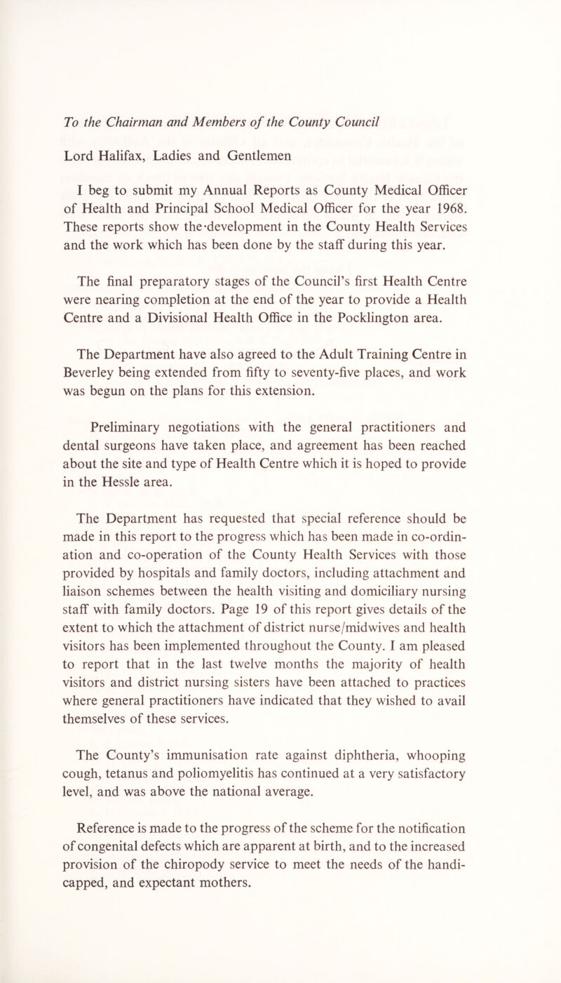 To the Chairman and Members of the County Council Lord Halifax, Ladies and Gentlemen I beg to submit my Annual Reports as County Medical Officer of Health and Principal School Medical Officer for the year 1968. These reports show the-development in the County Health Services and the work which has been done by the staff during this year. The final preparatory stages of the Council’s first Health Centre were nearing completion at the end of the year to provide a Health Centre and a Divisional Health Office in the Pocklington area. The Department have also agreed to the Adult Training Centre in Beverley being extended from fifty to seventy-five places, and work was begun on the plans for this extension. Preliminary negotiations with the general practitioners and dental surgeons have taken place, and agreement has been reached about the site and type of Health Centre which it is hoped to provide in the Hessle area. The Department has requested that special reference should be made in this report to the progress which has been made in co-ordin- ation and co-operation of the County Health Services with those provided by hospitals and family doctors, including attachment and liaison schemes between the health visiting and domiciliary nursing staff with family doctors. Page 19 of this report gives details of the extent to which the attachment of district nurse/midwives and health visitors has been implemented throughout the County. I am pleased to report that in the last twelve months the majority of health visitors and district nursing sisters have been attached to practices where general practitioners have indicated that they wished to avail themselves of these services. The County’s immunisation rate against diphtheria, whooping cough, tetanus and poliomyelitis has continued at a very satisfactory level, and was above the national average. Reference is made to the progress of the scheme for the notification of congenital defects which are apparent at birth, and to the increased provision of the chiropody service to meet the needs of the handi- capped, and expectant mothers.