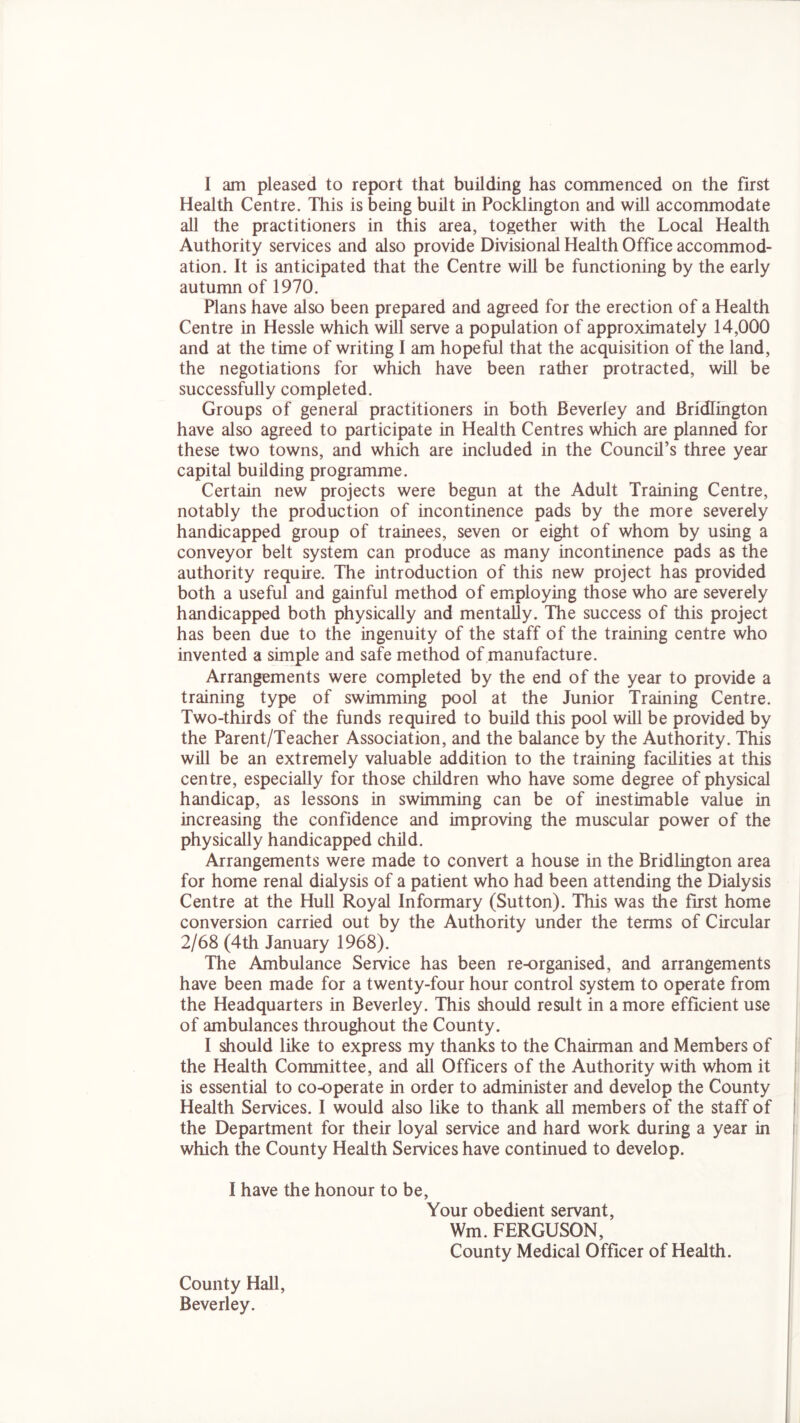 Health Centre. This is being built in Pocklington and will accommodate all the practitioners in this area, together with the Local Health Authority services and also provide Divisional Health Office accommod- ation. It is anticipated that the Centre will be functioning by the early autumn of 1970. Plans have also been prepared and agreed for the erection of a Health Centre in Hessle which will serve a population of approximately 14,000 and at the time of writing I am hopeful that the acquisition of the land, the negotiations for which have been rather protracted, will be successfully completed. Groups of general practitioners in both Beverley and Bridlington have also agreed to participate in Health Centres which are planned for these two towns, and which are included in the Council’s three year capital building programme. Certain new projects were begun at the Adult Training Centre, notably the production of incontinence pads by the more severely handicapped group of trainees, seven or eight of whom by using a conveyor belt system can produce as many incontinence pads as the authority require. The introduction of this new project has provided both a useful and gainful method of employing those who are severely handicapped both physically and mentally. The success of this project has been due to the ingenuity of the staff of the training centre who invented a simple and safe method of manufacture. Arrangements were completed by the end of the year to provide a training type of swimming pool at the Junior Training Centre. Two-thirds of the funds required to build this pool will be provided by the Parent/Teacher Association, and the balance by the Authority. This will be an extremely valuable addition to the training facilities at this centre, especially for those children who have some degree of physical handicap, as lessons in swimming can be of inestimable value in increasing the confidence and improving the muscular power of the physically handicapped child. Arrangements were made to convert a house in the Bridlington area for home renal dialysis of a patient who had been attending the Dialysis Centre at the Hull Royal Informary (Sutton). This was the first home conversion carried out by the Authority under the terms of Circular 2/68 (4th January 1968). The Ambulance Service has been re-organised, and arrangements have been made for a twenty-four hour control system to operate from the Headquarters in Beverley. This should result in a more efficient use of ambulances throughout the County. I should like to express my thanks to the Chairman and Members of the Health Committee, and all Officers of the Authority with whom it is essential to co-operate in order to administer and develop the County Health Services. I would also like to thank all members of the staff of the Department for their loyal service and hard work during a year in which the County Health Services have continued to develop. I have the honour to be, Your obedient servant, Wm. FERGUSON, County Medical Officer of Health. County Hall, Beverley.