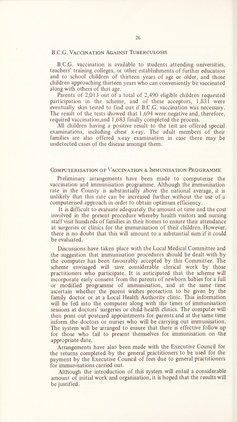 B.C.G. Vaccination Against Tuberculosis B.C.G. vaccination is available to students attending universities, teachers’ training colleges, or other establishments of further education and to school children of thirteen years of age or older, and those children approaching thirteen years who can conveniently be vaccinated along with others of that age. Parents of 2,013 out of a total of 2,490 eligible children requested participation in the scheme, and of these acceptors, 1,831 were eventually skin tested to find out if B.C.G. vaccination was necessary. The result of the tests showed that 1,694 were negative and, therefore, required vaccination,and 1,683 finally completed the process. All children having a positive result to the test are offered special examinations, including chest x-ray. The adult members of their families are also offered x-ray examination in case there may be undetected cases of the disease amongst them. Computerisation of\accination & Immunisation Programme Preliminary arrangements have been made to computerise the vaccination and immunisation programme. Although the immunisation rate in the County is substantially above the national average, it is unlikely that this rate can be increased further without the use of a computerised approach in order to obtain optimum efficiency. It is difficult to evaluate adequately the amount ot time and the cost involved in the present procedure whereby health visitors and nursing staff visit hundreds of families in their homes to ensure their attendance at surgeries or clinics for the immunisation of their children. However, there is no doubt that this will amount to a substantial sum if it could be evaluated. Discussions have taken place with the Local Medical Committee and the suggestion that immunisation procedures should be dealt with by the computer has been favourably accepted by this Committee. The scheme envisaged will save considerable clerical work by those practitioners who participate. It is anticipated that the scheme will incorporate early consent from the parents of newborn babies for a full or modified programme of immunisation, and at the same time ascertain whether the parent wishes protection to be given by the family doctor or at a Local Health Authority clinic. This information will be fed into the computer along with the times of immunisation sessions at doctors’ surgeries or child health clinics. The computer will then print out postcard appointments for parents and at the same time inform the doctors or nurses who will be carrying out immunisation. The system will be arranged to ensure that there is effective follow up for those who fail to present themselves for immunisation on the appropriate date. Arrangements have also been made with the Executive Council for the returns completed by the general practitioners to be used for the payment by the Executive Council of fees due to general practitioners for immunisations carried out. Although the introduction of this system will entail a considerable amount of initial work and organisation, it is hoped that the results will be justified.