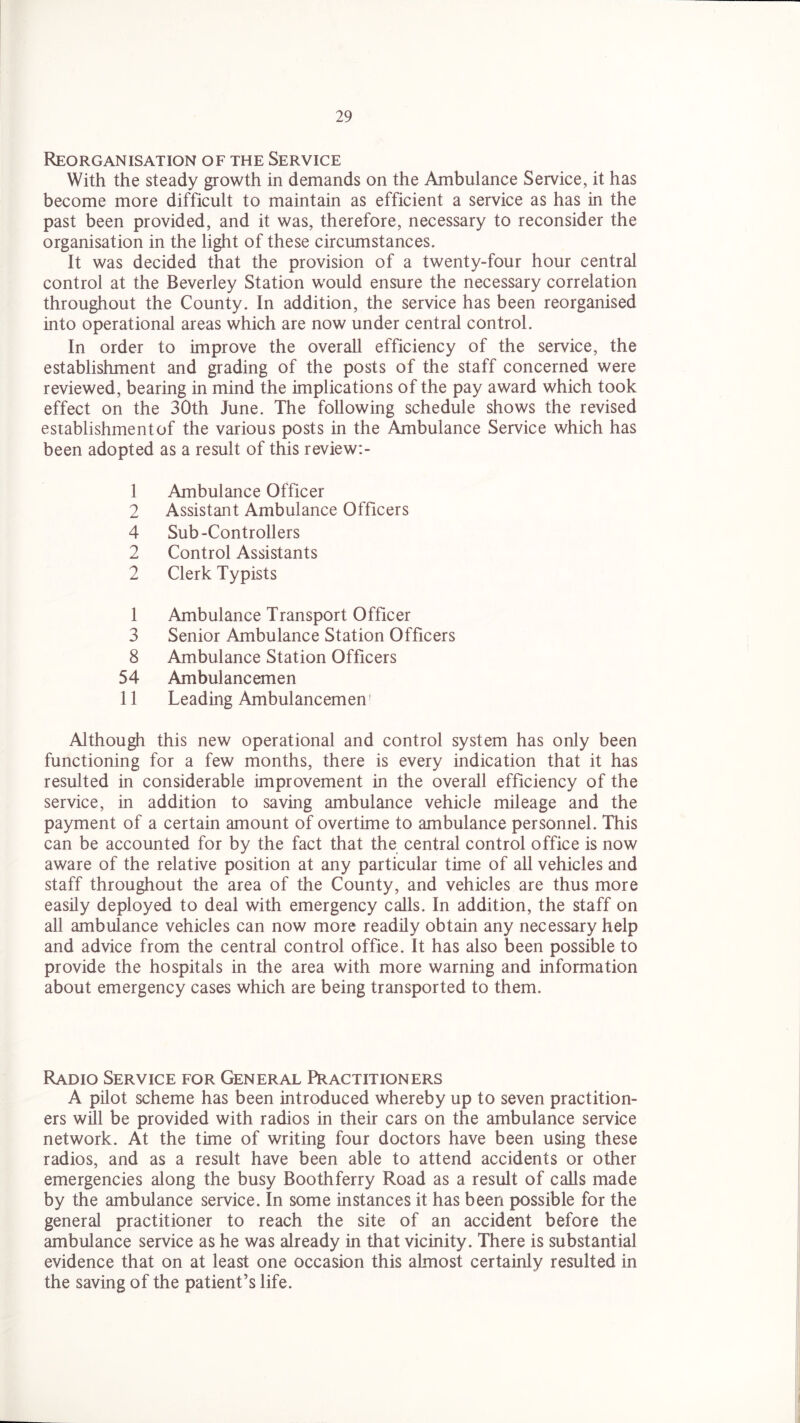 Reorganisation of the Service With the steady growth in demands on the Ambulance Service, it has become more difficult to maintain as efficient a service as has in the past been provided, and it was, therefore, necessary to reconsider the organisation in the light of these circumstances. It was decided that the provision of a twenty-four hour central control at the Beverley Station would ensure the necessary correlation throughout the County. In addition, the service has been reorganised into operational areas which are now under central control. In order to improve the overall efficiency of the service, the establishment and grading of the posts of the staff concerned were reviewed, bearing in mind the implications of the pay award which took effect on the 30th June. The following schedule shows the revised establishmentof the various posts in the Ambulance Service which has been adopted as a result of this review: - 1 Ambulance Officer 2 Assistant Ambulance Officers 4 Sub-Controllers 2 Control Assistants 2 Clerk Typists 1 Ambulance Transport Officer 3 Senior Ambulance Station Officers 8 Ambulance Station Officers 54 Ambulancemen 11 Leading Ambulancemen; Although this new operational and control system has only been functioning for a few months, there is every indication that it has resulted in considerable improvement in the overall efficiency of the service, in addition to saving ambulance vehicle mileage and the payment of a certain amount of overtime to ambulance personnel. This can be accounted for by the fact that the central control office is now aware of the relative position at any particular time of all vehicles and staff throughout the area of the County, and vehicles are thus more easily deployed to deal with emergency calls. In addition, the staff on all ambulance vehicles can now more readily obtain any necessary help and advice from the central control office. It has also been possible to provide the hospitals in the area with more warning and information about emergency cases which are being transported to them. Radio Service for General Practitioners A pilot scheme has been introduced whereby up to seven practition- ers will be provided with radios in their cars on the ambulance service network. At the time of writing four doctors have been using these radios, and as a result have been able to attend accidents or other emergencies along the busy Boothferry Road as a result of calls made by the ambulance service. In some instances it has been possible for the general practitioner to reach the site of an accident before the ambulance service as he was already in that vicinity. There is substantial evidence that on at least one occasion this almost certainly resulted in the saving of the patient’s life.