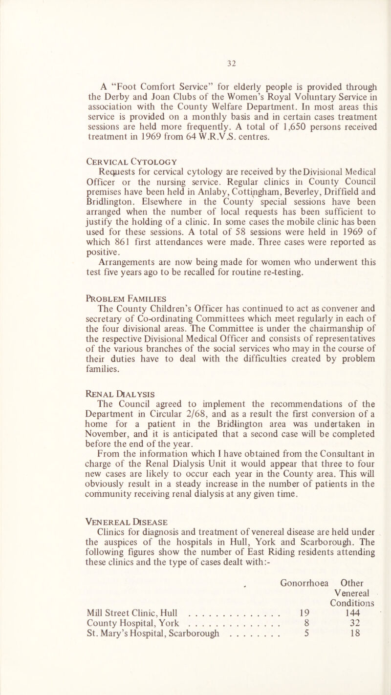 A “Foot Comfort Service” for elderly people is provided through the Derby and Joan Clubs of the Women’s Royal Voluntary Service in association with the County Welfare Department. In most areas this service is provided on a monthly basis and in certain cases treatment sessions are held more frequently. A total of 1,650 persons received treatment in 1969 from 64 W.R.V.S. centres. Cervical Cytology Requests for cervical cytology are received by the Divisional Medical Officer or the nursing service. Regular clinics in County Council premises have been held in Anlaby, Cottingham, Beverley, Driffield and Bridlington. Elsewhere in the County special sessions have been arranged when the number of local requests has been sufficient to justify the holding of a clinic. In some cases the mobile clinic has been used for these sessions. A total of 58 sessions were held in 1969 of which 861 first attendances were made. Three cases were reported as positive. Arrangements are now being made for women who underwent this test five years ago to be recalled for routine re-testing. Problem Families The County Children’s Officer has continued to act as convener and secretary of Co-ordinating Committees which meet regularly in each of the four divisional areas. The Committee is under the chairmanship of the respective Divisional Medical Officer and consists of representatives of the various branches of the social services who may in the course of their duties have to deal with the difficulties created by problem families. Renal Dialysis The Council agreed to implement the recommendations of the Department in Circular 2/68, and as a result the first conversion of a home for a patient in the Bridlington area was undertaken in November, and it is anticipated that a second case will be completed before the end of the year. From the information which I have obtained from the Consultant in charge of the Renal Dialysis Unit it would appear that three to four new cases are likely to occur each year in the County area. This will obviously result in a steady increase in the number of patients in the community receiving renal dialysis at any given time. Venereal Disease Clinics for diagnosis and treatment of venereal disease are held under the auspices of the hospitals in Hull, York and Scarborough. The following figures show the number of East Riding residents attending these clinics and the type of cases dealt with:- Gonorrhoea Other Venereal Conditions Mill Street Clinic, Hull 19 144 County Hospital, York 8 32 St. Mary’s Hospital, Scarborough 5 18