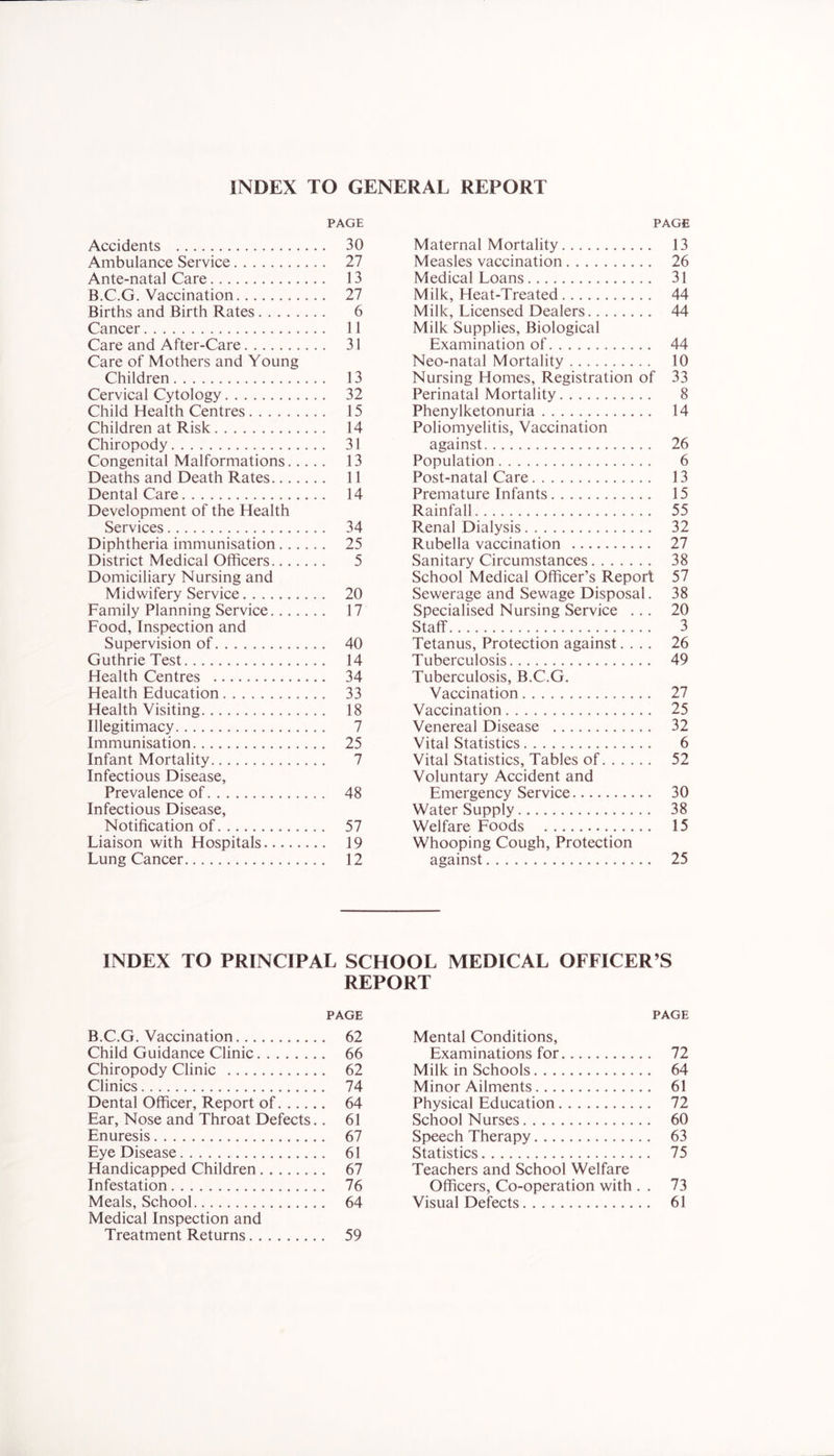 INDEX TO GENERAL REPORT PAGE Accidents 30 Ambulance Service 27 Ante-natal Care 13 B.C.G. Vaccination 27 Births and Birth Rates 6 Cancer 11 Care and After-Care 31 Care of Mothers and Young Children 13 Cervical Cytology 32 Child Health Centres 15 Children at Risk 14 Chiropody 31 Congenital Malformations 13 Deaths and Death Rates 11 Dental Care 14 Development of the Health Services 34 Diphtheria immunisation 25 District Medical Officers 5 Domiciliary Nursing and Midwifery Service 20 Family Planning Service 17 Food, Inspection and Supervision of 40 Guthrie Test 14 Health Centres 34 Health Education 33 Health Visiting 18 Illegitimacy 7 Immunisation 25 Infant Mortality 7 Infectious Disease, Prevalence of 48 Infectious Disease, Notification of 57 Liaison with Hospitals 19 Lung Cancer 12 PAGE Maternal Mortality 13 Measles vaccination 26 Medical Loans 31 Milk, Heat-Treated 44 Milk, Licensed Dealers 44 Milk Supplies, Biological Examination of 44 Neo-natal Mortality 10 Nursing Homes, Registration of 33 Perinatal Mortality 8 Phenylketonuria 14 Poliomyelitis, Vaccination against 26 Population 6 Post-natal Care 13 Premature Infants 15 Rainfall 55 Renal Dialysis 32 Rubella vaccination 27 Sanitary Circumstances 38 School Medical Officer’s Report 57 Sewerage and Sewage Disposal. 38 Specialised Nursing Service ... 20 Staff 3 Tetanus, Protection against.... 26 Tuberculosis 49 Tuberculosis, B.C.G. Vaccination 27 Vaccination 25 Venereal Disease 32 Vital Statistics 6 Vital Statistics, Tables of 52 Voluntary Accident and Emergency Service 30 Water Supply 38 Welfare Foods 15 Whooping Cough, Protection against 25 INDEX TO PRINCIPAL SCHOOL MEDICAL OFFICER’S REPORT PAGE B.C.G. Vaccination 62 Child Guidance Clinic 66 Chiropody Clinic 62 Clinics 74 Dental Officer, Report of 64 Ear, Nose and Throat Defects.. 61 Enuresis 67 Eye Disease 61 Handicapped Children 67 Infestation 76 Meals, School 64 Medical Inspection and Treatment Returns 59 PAGE Mental Conditions, Examinations for 72 Milk in Schools 64 Minor Ailments 61 Physical Education 72 School Nurses 60 Speech Therapy 63 Statistics 75 Teachers and School Welfare Officers, Co-operation with . . 73 Visual Defects 61