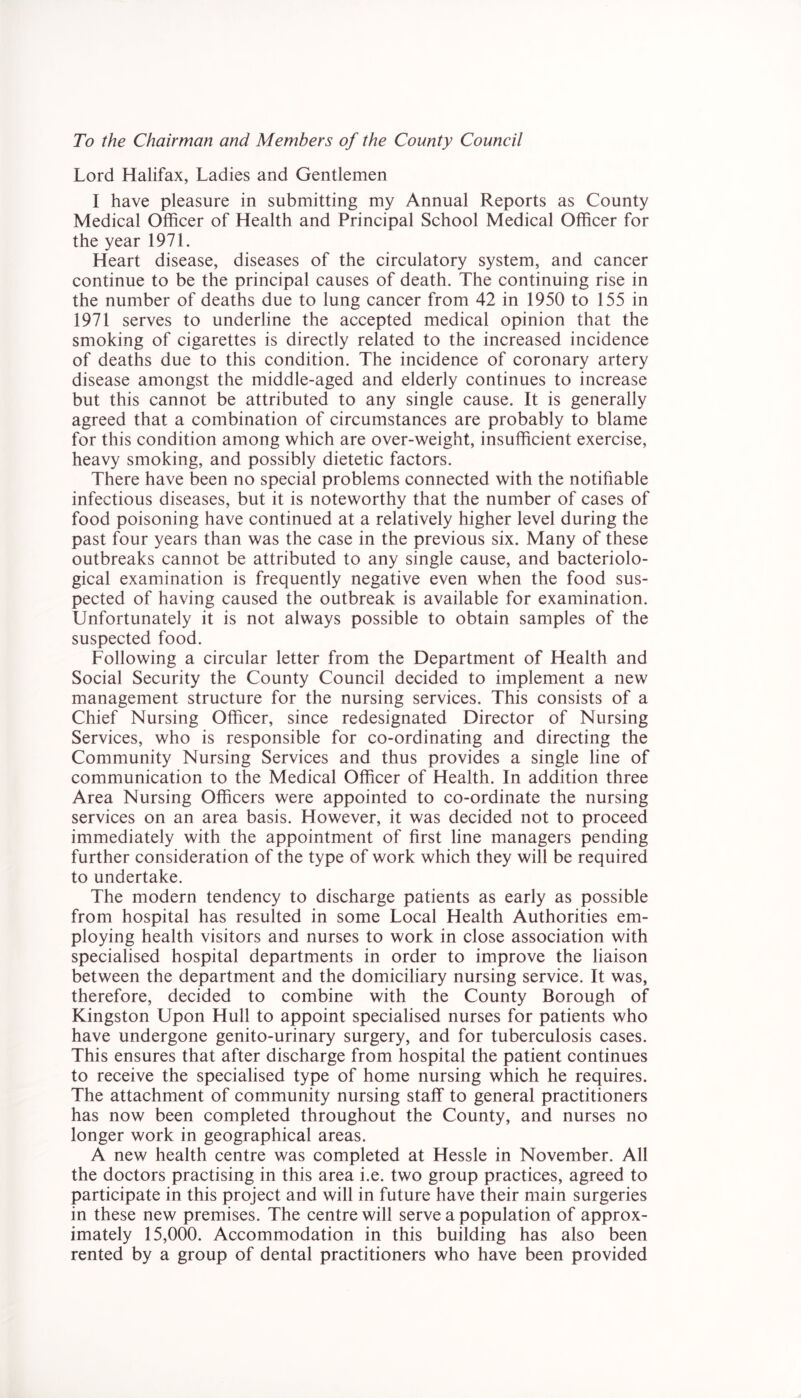 Lord Halifax, Ladies and Gentlemen I have pleasure in submitting my Annual Reports as County Medical Officer of Health and Principal School Medical Officer for the year 1971. Heart disease, diseases of the circulatory system, and cancer continue to be the principal causes of death. The continuing rise in the number of deaths due to lung cancer from 42 in 1950 to 155 in 1971 serves to underline the accepted medical opinion that the smoking of cigarettes is directly related to the increased incidence of deaths due to this condition. The incidence of coronary artery disease amongst the middle-aged and elderly continues to increase but this cannot be attributed to any single cause. It is generally agreed that a combination of circumstances are probably to blame for this condition among which are over-weight, insufficient exercise, heavy smoking, and possibly dietetic factors. There have been no special problems connected with the notifiable infectious diseases, but it is noteworthy that the number of cases of food poisoning have continued at a relatively higher level during the past four years than was the case in the previous six. Many of these outbreaks cannot be attributed to any single cause, and bacteriolo- gical examination is frequently negative even when the food sus- pected of having caused the outbreak is available for examination. Unfortunately it is not always possible to obtain samples of the suspected food. Following a circular letter from the Department of Health and Social Security the County Council decided to implement a new management structure for the nursing services. This consists of a Chief Nursing Officer, since redesignated Director of Nursing Services, who is responsible for co-ordinating and directing the Community Nursing Services and thus provides a single line of communication to the Medical Officer of Health. In addition three Area Nursing Officers were appointed to co-ordinate the nursing services on an area basis. However, it was decided not to proceed immediately with the appointment of first line managers pending further consideration of the type of work which they will be required to undertake. The modern tendency to discharge patients as early as possible from hospital has resulted in some Local Health Authorities em- ploying health visitors and nurses to work in close association with specialised hospital departments in order to improve the liaison between the department and the domiciliary nursing service. It was, therefore, decided to combine with the County Borough of Kingston Upon Hull to appoint specialised nurses for patients who have undergone genito-urinary surgery, and for tuberculosis cases. This ensures that after discharge from hospital the patient continues to receive the specialised type of home nursing which he requires. The attachment of community nursing staff to general practitioners has now been completed throughout the County, and nurses no longer work in geographical areas. A new health centre was completed at Hessle in November. All the doctors practising in this area i.e. two group practices, agreed to participate in this project and will in future have their main surgeries in these new premises. The centre will serve a population of approx- imately 15,000. Accommodation in this building has also been rented by a group of dental practitioners who have been provided