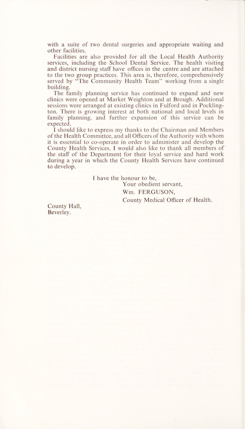 with a suite of two dental surgeries and appropriate waiting and other facilities. Facilities are also provided for all the Local Health Authority services, including the School Dental Service. The health visiting and district nursing staff have offices in the centre and are attached to the two group practices. This area is, therefore, comprehensively served by “The Community Health Team” working from a single building. The family planning service has continued to expand and new clinics were opened at Market Weighton and at Brough. Additional sessions were arranged at existing clinics in Fulford and in Pockling- ton. There is growing interest at both national and local levels in family planning, and further expansion of this service can be expected. I should like to express my thanks to the Chairman and Members of the Health Committee, and all Officers of the Authority with whom it is essential to co-operate in order to administer and develop the County Health Services. I would also like to thank all members of the staff of the Department for their loyal service and hard work during a year in which the County Health Services have continued to develop. I have the honour to be. Your obedient servant, Wm. FERGUSON, County Medical Officer of Health. County Hall, Beverley.
