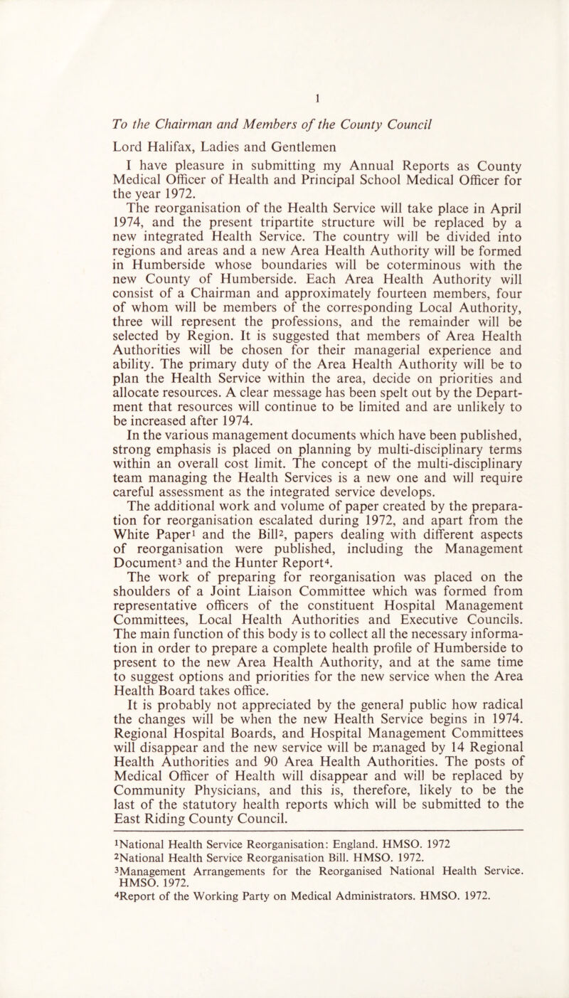 To the Chairman and Members of the County Council Lord Halifax, Ladies and Gentlemen I have pleasure in submitting my Annual Reports as County Medical Officer of Health and Principal School Medical Officer for the year 1972. The reorganisation of the Health Service will take place in April 1974, and the present tripartite structure will be replaced by a new integrated Health Service. The country will be divided into regions and areas and a new Area Health Authority will be formed in Humberside whose boundaries will be coterminous with the new County of Humberside. Each Area Health Authority will consist of a Chairman and approximately fourteen members, four of whom will be members of the corresponding Local Authority, three will represent the professions, and the remainder will be selected by Region. It is suggested that members of Area Health Authorities will be chosen for their managerial experience and ability. The primary duty of the Area Health Authority will be to plan the Health Service within the area, decide on priorities and allocate resources. A clear message has been spelt out by the Depart- ment that resources will continue to be limited and are unlikely to be increased after 1974. In the various management documents which have been published, strong emphasis is placed on planning by multi-disciplinary terms within an overall cost limit. The concept of the multi-disciplinary team managing the Health Services is a new one and will require careful assessment as the integrated service develops. The additional work and volume of paper created by the prepara- tion for reorganisation escalated during 1972, and apart from the White Paper1 and the Bill2, papers dealing with different aspects of reorganisation were published, including the Management Document3 and the Hunter Report4. The work of preparing for reorganisation was placed on the shoulders of a Joint Liaison Committee which was formed from representative officers of the constituent Hospital Management Committees, Local Health Authorities and Executive Councils. The main function of this body is to collect all the necessary informa- tion in order to prepare a complete health profile of Humberside to present to the new Area Health Authority, and at the same time to suggest options and priorities for the new service when the Area Health Board takes office. It is probably not appreciated by the general public how radical the changes will be when the new Health Service begins in 1974. Regional Hospital Boards, and Hospital Management Committees will disappear and the new service will be managed by 14 Regional Health Authorities and 90 Area Health Authorities. The posts of Medical Officer of Health will disappear and will be replaced by Community Physicians, and this is, therefore, likely to be the last of the statutory health reports which will be submitted to the East Riding County Council. National Health Service Reorganisation: England. HMSO. 1972 2National Health Service Reorganisation Bill. HMSO. 1972. 3Management Arrangements for the Reorganised National Health Service. HMSO. 1972. 4Report of the Working Party on Medical Administrators. HMSO. 1972.