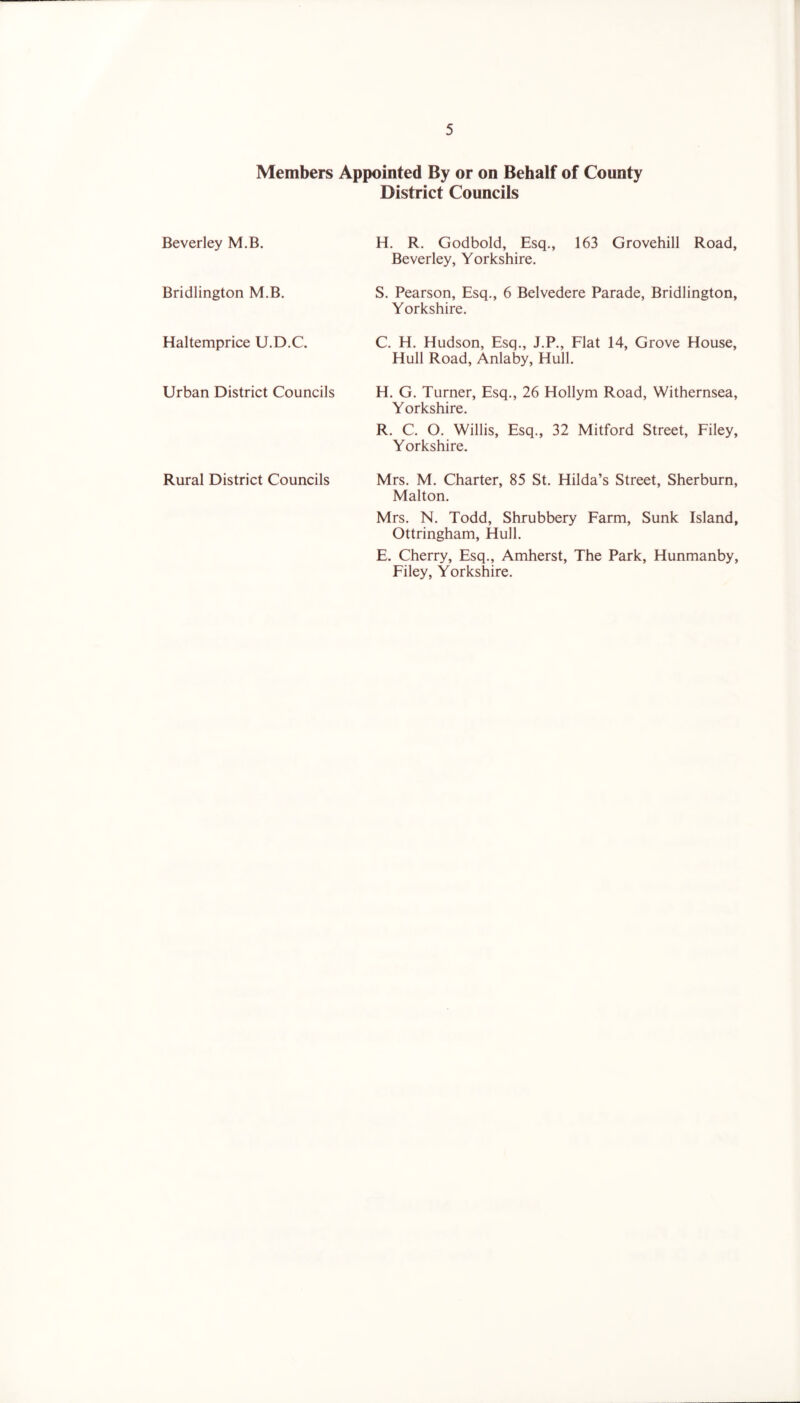 Members Appointed By or on Behalf of County District Councils Beverley M.B. H. R. Godbold, Esq., 163 Grovehill Road, Beverley, Yorkshire. Bridlington M.B. S. Pearson, Esq., 6 Belvedere Parade, Bridlington, Yorkshire. Haltemprice U.D.C. C. H. Hudson, Esq., J.P., Flat 14, Grove House, Hull Road, Anlaby, Hull. Urban District Councils H. G. Turner, Esq., 26 Hollym Road, Withernsea, Yorkshire. R. C. O. Willis, Esq., 32 Mitford Street, Filey, Yorkshire. Rural District Councils Mrs. M. Charter, 85 St. Hilda’s Street, Sherburn, Malton. Mrs. N. Todd, Shrubbery Farm, Sunk Island, Ottringham, Hull. E. Cherry, Esq., Amherst, The Park, Hunmanby, Filey, Yorkshire.