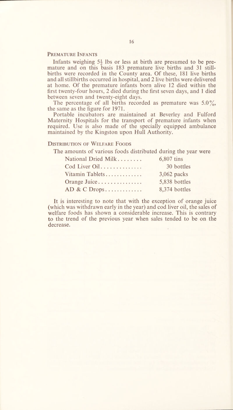 Premature Infants Infants weighing 5-J lbs or less at birth are presumed to be pre- mature and on this basis 183 premature live births and 31 still- births were recorded in the County area. Of these, 181 live births and all stillbirths occurred in hospital, and 2 live births were delivered at home. Of the premature infants born alive 12 died within the first twenty-four hours, 2 died during the first seven days, and 1 died between seven and twenty-eight days. The percentage of all births recorded as premature was 5.0%, the same as the figure for 1971. Portable incubators are maintained at Beverley and Fulford Maternity Hospitals for the transport of premature infants when required. Use is also made of the specially equipped ambulance maintained by the Kingston upon Hull Authority. Distribution of Welfare Foods The amounts of various foods distributed during the year were National Dried Milk 6,807 tins Cod Liver Oil 30 bottles Vitamin Tablets 3,062 packs Orange Juice 5,838 bottles AD & C Drops 8,374 bottles It is interesting to note that with the exception of orange juice (which was withdrawn early in the year) and cod liver oil, the sales of welfare foods has shown a considerable increase. This is contrary to the trend of the previous year when sales tended to be on the decrease.