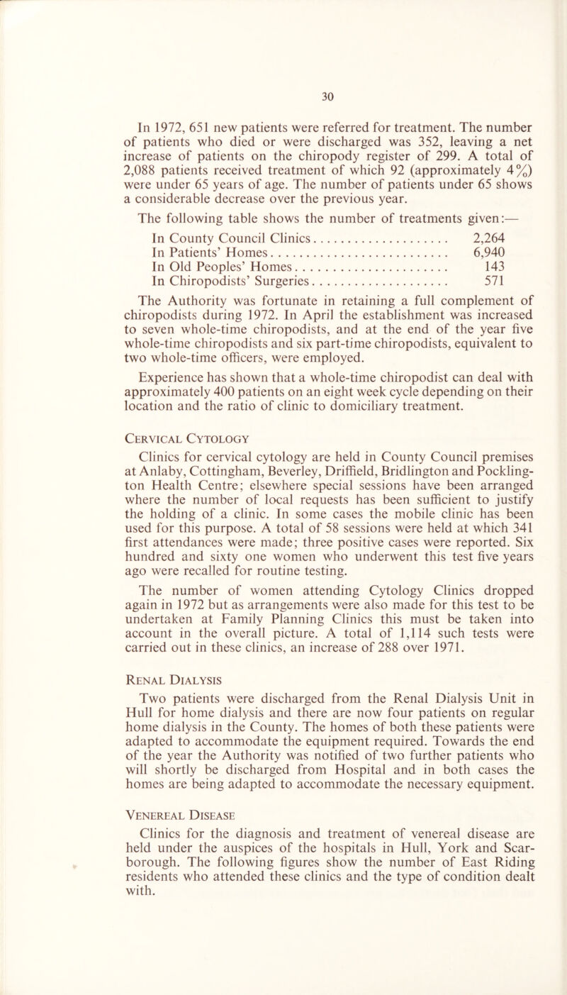 In 1972, 651 new patients were referred for treatment. The number of patients who died or were discharged was 352, leaving a net increase of patients on the chiropody register of 299. A total of 2,088 patients received treatment of which 92 (approximately 4%) were under 65 years of age. The number of patients under 65 shows a considerable decrease over the previous year. The following table shows the number of treatments given:— In County Council Clinics 2,264 In Patients’ Homes 6,940 In Old Peoples’ Homes 143 In Chiropodists’ Surgeries 571 The Authority was fortunate in retaining a full complement of chiropodists during 1972. In April the establishment was increased to seven whole-time chiropodists, and at the end of the year five whole-time chiropodists and six part-time chiropodists, equivalent to two whole-time officers, were employed. Experience has shown that a whole-time chiropodist can deal with approximately 400 patients on an eight week cycle depending on their location and the ratio of clinic to domiciliary treatment. Cervical Cytology Clinics for cervical cytology are held in County Council premises at Anlaby, Cottingham, Beverley, Driffield, Bridlington and Pockling- ton Health Centre; elsewhere special sessions have been arranged where the number of local requests has been sufficient to justify the holding of a clinic. In some cases the mobile clinic has been used for this purpose. A total of 58 sessions were held at which 341 first attendances were made; three positive cases were reported. Six hundred and sixty one women who underwent this test five years ago were recalled for routine testing. The number of women attending Cytology Clinics dropped again in 1972 but as arrangements were also made for this test to be undertaken at Family Planning Clinics this must be taken into account in the overall picture. A total of 1,114 such tests were carried out in these clinics, an increase of 288 over 1971. Renal Dialysis Two patients were discharged from the Renal Dialysis Unit in Hull for home dialysis and there are now four patients on regular home dialysis in the County. The homes of both these patients were adapted to accommodate the equipment required. Towards the end of the year the Authority was notified of two further patients who will shortly be discharged from Hospital and in both cases the homes are being adapted to accommodate the necessary equipment. Venereal Disease Clinics for the diagnosis and treatment of venereal disease are held under the auspices of the hospitals in Hull, York and Scar- borough. The following figures show the number of East Riding residents who attended these clinics and the type of condition dealt with.