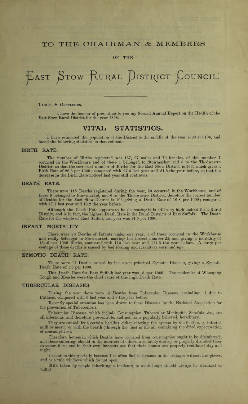 TO THE CHAIRMAN & MEMBERS or THE ■ AST jStOW RuF^AL PISTI^ICT pOUNCILi Ladies & Gentlemen, I have the honour of presenting to you my Second Annual Report on the Health of the East Stow Rural District for the year 1898. VITAL STATISTICS, I have estimated the population of the District to the middle of the year 1898 at 6106, and based the following statistics on that estimate. BIRTH RATE. The number of Births registered was 167, 97 males and 70 females, of this number 7 occurred in the Workhouse and of these 1 belonged to Stowmarket and 3 to the Thedwastre District, so that the corrected number of Births for the East Stow District is 163, which gives a Birth Rate of 26.6 per 1000; compared with 27.5 last year and 31.5 the year before, so that the decrease in the Birth Rate noticed last year still continues. DEATH RATE. There were 115 Deaths registered during the year, 20 occurred in the Workhouse, and of these 6 belonged to Stowmarket, and 6 to the Thedwastre District, therefore the correct number of Deaths for the East Stow District is 103, giving a Death Rate of 16.8 per 1000; compared with 17.1 last year and 13.2 the year before. Although the Death Rate appears to be decreasing it is still very high indeed for a Rural District, and is in fact, the highest Death Rate in the Rural Districts of East Suffolk. The Death Rate for the whole of East Suffolk last year was 14.5 per 1000. INFANT MORTALITY. There were 26 Deaths of Infants under one year, 1 of these occurred in the Workhouse and really belonged to Stowmarket, making the correct number 25, and giving a mortality of 154.6 per 1000 Births, compared with 113 last year and 114.5 the year before. A large per centage of these deaths is caused by bad feeding and insanitary surroundings. ZYMOTIC DEATH RATE. There were 11 Deaths caused by the seven principal Zymotic Diseases, giving a Zymotic Death Rate of 1.8 per 1000. This Death Rate for East Suffolk last year was .8 per 1000. The epidemics of Whooping Cough and Measles were the chief cause of this high Death Rate. TUBERCULAR DISEASES. During the year there were 15 Deaths from Tubercular Diseases, including 11 duo to Phthisis, compared with 6 last year and 8 the year before. Recently special attention has been drawn to these Diseases by the National Association for the prevention of Tuberculosis. Tubercular Diseases, which include Consumption, Tubercular Meningitis, Scrofula, &c., are all infectious, and therefore preventible, and not, as is popularly believed, hereditary. They are caused by a certain bacillus either entering the system by the food (e. g. infected milk or meat), or with the breath (through the dust in the air containing the dried expectoration of consumptives). Therefore houses in which Deaths have occurred from consumption ought to be disinfected; and those suffering, should in the interests of others, absolutely destroy or properly disinfect their expectoration; and. in their own interests see that their homes are properly ventilated day and night. I mention this specially because I so often find bed-rooms in the cottages without fire-places, and as a rule windows which do not open. Milk taken by people inheriting a tendency to weak lungs should always be sterilized or boiled.