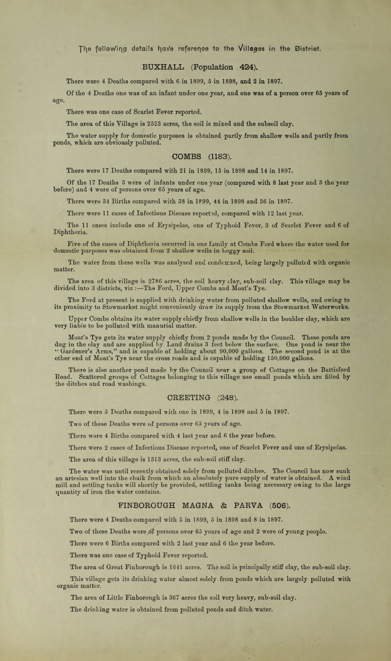 Jl^e f©lle\Vin9 details l^aVe refereqee te the Villages in the Bistriet. BUXHALL (Population 424). There were 4 Deaths compared with 6 in 1899, 5 in 1898, and 2 in 1897. Of the 4 Deaths one was of an infant under one year, and one was of a person over 65 years of age. There was one case of Scarlet Fever reported. The area of this Village is 2523 acres, the soil is mixed and the subsoil clay. The water supply for domestic purposes is obtained partly from shallow wells and partly from ponds, which are obviously polluted. COMBS (1183). There were 17 Deaths compared with 21 in 1899, 15 in 1898 and 14 in 1897. Of the 17 Deaths 3 were of infants under one year (compared with 8 last year and 3 the year before) and 4 were of persons over 65 years of age. There were 34 Births compared with 38 in 1899, 44 in 1898 and 36 in 1897. There were 11 cases of Infectious Disease reported, compared with 12 last year. The 11 cases include one of Erysipelas, one of Typhoid Fever, 3 of Scarlet Fever and 6 of Diphtheria. Five of the cases of Diphtheria occurred in one family at Combs Ford where the water used for domestic purposes was obtained from 2 shallow wells in boggy soil. The water from these wells was analysed and condemned, being largely polluted with organic matter. The area of this village is 2786 acres, the soil heavy clay, Bub-soil clay. This village may be divided into 3 districts, viz :—The Ford, Upper Combs and Moat’s Tye. The Ford at present is supplied with drinking water from polluted shallow wells, and owing to its proximity to Stowmarket might conveniently draw its supply from the Stowmarket Waterworks. Upper Combs obtains its water supply chiefly from shallow wells in the boulder clay, which are very liable to be polluted with manurial matter. Moat’s Tye gets its water supply chiefly from 2' ponds made by the Council. These ponds are dug in the clay and are supplied by Land drains 3 feet below the surface. One pond is near the “ Gardener’s Arms,” and is capable of holding about 90,000 gallons. The second pond is at the other end of Moat’s Tye near the cross roads and is capable of holding 150,000 gallons. There is also another pond made by the Council near a group of Cottages on the Battisford Road. Scattered groups of Cottages belonging to this village use small ponds which are filled by ,the ditches and road washings. CREETING (248). There were 5 Deaths compared with one in 1899, 4 in 1898 and 5 in 1897. Two of these Deaths were of persons over 65 years of age. There were 4 Births compared with 4 last year and 6 the year before. There were 2 cases of Infectious Disease reported, one of Scarlet Fever and one of Erysipelas. The area of this village is 1313 acres, the sub-soil stiff clay. The water was until recently obtained solely from polluted ditches. The Council has now sunk an artesian well into the chalk from which an absolutely pure supply of water is obtained. A wind mill and settling tanks will shortly be provided, settling tanks being necessary owmg to the large quantity of iron the water contains. FINBOROUGH MAGNA & PARVA (506). There were 4 Deaths compared with 5 in 1899, 5 in 1898 and 8 in 1897. Two of these Deaths were j6i persons over 65 years of age and 2 were of young people. There were 6 Births compared with 2 last year and 6 the year before. There was one case of Typhoid Fever reported. The area of Great Finborough is 1641 acres. The soil is principally stiff clay, the sub-soil clay. This village gets its drinking water almost solely from ponds which are largely polluted with organic matter. The area of Little Finborough is 367 acres the soil very heavy, sub-soil clay. The drinling water is obtained from polluted ponds and ditch water.
