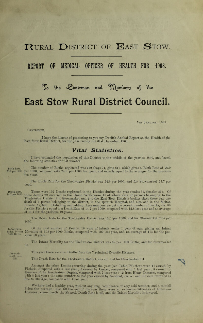 Birth Bate, 26.0 per 1000. Death Kate, 14.7 per 1000. Infant Mor- tality, lirl per loob Births. Zymotic Deal'll Kate Xil. Rural I>istrict of East Stow. REPORT OP MEDICAL OFFICER OF HEALTH FOR 1908. *^0 \he iJ2h airwati and TC\evw\)er^ oj \\\e East Stow Rural District Council, 7th January, 1909. Gentlemen, I have the honour of presenting to you my Twelfth Annual Report on the Health of the East Stow Rural District, for the year ending the 31st December, 1908. Vital Statistics, I have estimated the population of this District to the middle of the year as 5830, and based the following statistics on that number. The number of Births registered was 152 (boj's 71, girls 81), which gives a Birth Rate of 26.0 per 1000, compared with 24.9 per 1000 last year, and exactly equal to the average for the previous ten years. The Birth Rate foi’ the Thedwastre District was 24.6 per 1000, and for Stowmarket 23.7 per 1000. There were 102 Deaths registered in the District during the year (males 51, females 51). Of these deaths 22 occurred in the Union Workhouse, 10 of which were of persons belonging to the Thedwastre District, 8 to Stowmarket and 4 to the East Stow District; besides these tliere was one death of a jDerson belonging to the district, in the Ipswich Hospital, and also one in the Melton Lunatic Asylum. Deducting and adding these numbers we get the correct number of deaths, viz. 86 for this District; equal to a Death Rate of 14.7 per 1000, compared with 12.8 last year and an average of 14.1 for the previous 10 years. The Death Rate for the Thedwastre District was 15.0 per 1000, and for Stowmarket 16.5 per ICOO. Of the total number of Deaths, 16 were of infants under 1 year of age, giving an Infant Mortality of 105 per 1000 Births, compared with 129 last year, and an average of 115 for the pre- vioiis 10 y^ears. The Infant Mortality for the Thedwa,stre District was 82 per 1000 Births, and for Stowmarket 80. This year there were no Deaths from the 7 principal Zymotic Diseases. This Death Rate for the Thedwastre District was nil, and for Stowmarket 0.4. Amongst the other Deaths occurring during the year (see Table TV) there were 11 caused by Phthisis, compared witli 4 last year ; 6 caused by Cancer, compared with 1 last year ; 8 caused by Diseases of the Respiratory Organs, compared with 7 last year; 12 from Heart Diseases, compared with 8 last year; the same number as last year caused by Accident, viz. 5 ; and 10 were returned as due to Old Age, compared with 4 last year. M e have had a healthy year, without any long continuance of very cold weather, and a rainfall below the average ; also till the end of the year there were no extensive outbreaks of Infectious Diseases; consequently the Zymotic Death Rate is nil, and the Infant Mortality is lowered.