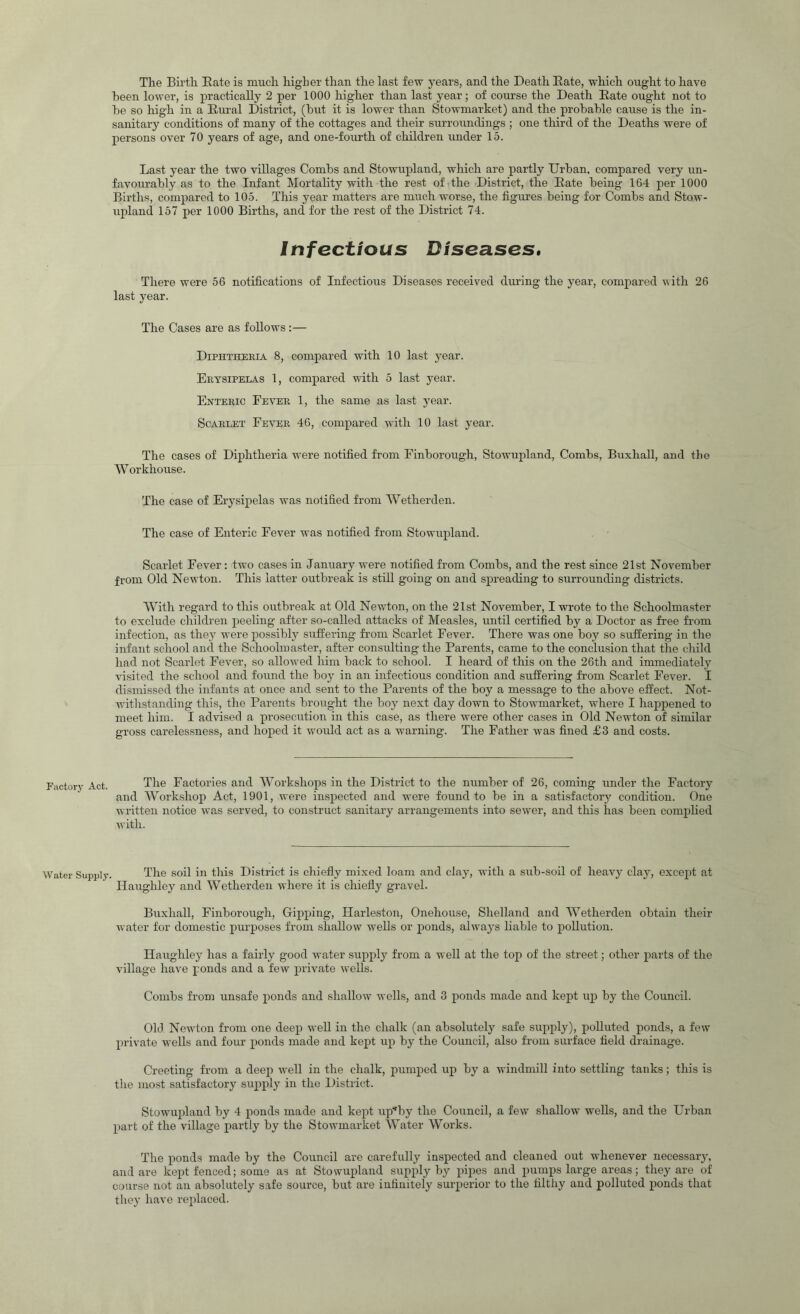 The Birth Bate is much higher than the last few years, and the Death Bate, which ought to have been lower, is practically 2 per 1000 higher than last year; of course the Death Bate ought not to be so high in a Bural District, (but it is lower than Stowmarket) and the probable cause is the in- sanitary conditions of many of the cottages and their surroundings ; one third of the Deaths were of persons over 70 years of age, and one-fourth of children under 15. Last year the two villages Combs and Stowupland, which are partly Urban, compared very un- favourably as to the Infant Mortality with the rest of the District, the Bate being 164 per 1000 Births, compared to 105. This year matters are much worse, the figures being for Combs and Stow- upland 157 per 1000 Births, and for the rest of the District 74. infectious Diseases* There were 56 notifications of Infectious Diseases received during the year, compared with 26 last year. The Cases are as follows :— Diphtheria 8, compared with 10 last year. Erysipelas 1, compared with 5 last year. Enteric Fever 1, the same as last year. Scarlet Fever 46, compared with 10 last year. The cases of Diphtheria were notified from Finborough, Stowupland, Combs, Buxhall, and the W orkhouse. The case of Erysipelas was notified from Wetherden. The case of Enteric Fever was notified from Stowupland. Scarlet Fever: two cases in January were notified from Combs, and the rest since 21st November from Old Newton. This latter outbreak is still going on and spreading to surrounding districts. With regard to this outbreak at Old Newton, on the 21st November, I wrote to the Schoolmaster to exclude children peeling after so-called attacks of Measles, until certified by a Doctor as free from infection, as they were possibly suffering fr’om Scarlet Fever. There was one boy so suffering in the infant school and the Schoolmaster, after consulting the Parents, came to the conclusion that the child had not Scarlet Fever, so allowed him back to school. I heard of this on the 26th and immediately visited the school and found the boy in an infectious condition and suffering from Scarlet Fever. I dismissed the infants at once and sent to the Parents of the boy a message to the above effect. Not- witlistanding this, the Parents brought the boy next day down to Stowmarket, where I happened to meet him. I advised a prosecution in this case, as there were other cases in Old Newton of similar gross carelessness, and hoped it would act as a warning. The Father was fined £3 and costs. Factory Act. The Factories and Workshops in the District to the number of 26, coming under the Factory and Workshop Act, 1901, were inspected and were found to be in a satisfactory condition. One written notice was served, to con.struct sanitary arrangements into sewer, and this has been complied with. Water Supply. The soil in this District is chiefly mixed loam and clay, with a sub-soil of heavy clay, except at Ilaughley and Wetherden where it is chiefly gravel. Buxhall, Finborough, Gipping, Harleston, Onehouse, Shelland and Wetherden obtain their water for domestic purposes from shallow wells or ponds, always liable to pollution. Ilaughley has a fairly good water supply from a well at the top of the street; other parts of the village have ponds and a few private wells. Combs from unsafe jionds and shallow wells, and 3 ponds made and kept up by the Council. Old Newton from one deep well in the chalk (an absolutely safe supply), polluted ponds, a few private wells and four ponds made and kej)t up by the Council, also from surface field drainage. erecting from a deep well in the chalk, pumped up by a windmill into settling tanks; this is the most satisfactory supply in the District. Stowupland by 4 ponds made and kept up''by the Council, a few shallow wells, and the Urban part of the village partly by the Stowmarket Water Works. The ponds made by the Council are carefully inspected and cleaned out whenever necessary, and are kept fenced; some as at Stowuxfland supply by inpes and pumps large areas; they are of course not an absolutely safe source, but are infinitely surxierior to the filthy and polluted jionds that they have rejilaced.