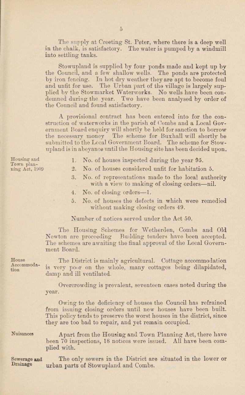 Housing1 and Town plan¬ ning Act, 1909 House Accommoda¬ tion Nuisances Sewerage and Drainage The supply at Greeting St. Peter, where there is a deep well in the chalk, is satisfactory. The water is pumped by a windmill into settling tanks. Stowupland is supplied by four ponds made and kept up by the Council, and a few shallow wells. The ponds are protected by iron fencing. In hot dry weather they are apt to become foul and unfit for use. The Urban part of the village is largely sup¬ plied by the Stowmarket Waterworks. No wells have been con¬ demned during the year. Two have been analysed by order of the Council and found satisfactorv. %/ A provisional contract has been entered into for the con¬ struction of waterworks in the parish of Combs and a Local Gov¬ ernment Hoard enquiry will shortly be held for sanction to borrow the necessary money The scheme for Buxhall will shortly be submitted to the Local Government Board. The scheme for Stow¬ upland is in abeyance until the Housing site has been decided upon. 1. No. of houses inspected during the year 95. 2. No. of houses considered unfit for habitation 5. 8. No. of representations made to the local authority with a view to making of closing orders—nil. 4. No. of closing orders—1. 5. No. of houses the defects in which were remedied without making closing orders 49. Number of notices served under the Act 50. The Housing Schemes for Wetherden, Combs and Old Newton are proceeding Budding tenders have been accepted. The schemes are awaiting the final approval of the Local Govern¬ ment Board. The District is mainly agricultural. Cottage accommodation is very poor on the whole, many cottages being dilapidated, damp and ill ventilated. Overcrowding is prevalent, seventeen cases noted during the year. Owing to the deficiency of houses the Council has refrained from issuing closing orders until new houses have been built. This policy tends to preserve the worst houses in the district, since they are too bad to repair, and yet remain occupied. Apart from the Housing and Town Planning Act, there have been 70 inspections, 18 notices were issued. All have been com¬ plied with. The only sewers in the District are situated in the lower or urban parts of Stowupland and Combs.