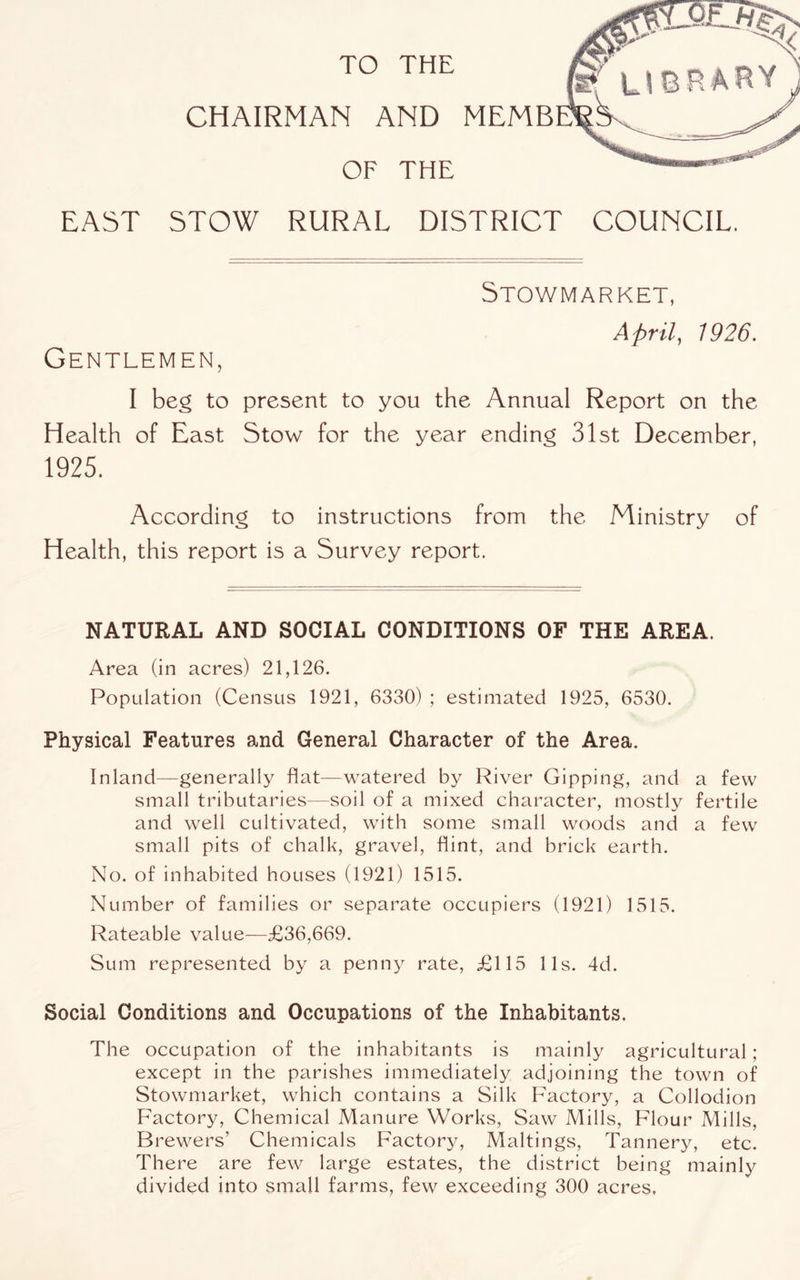 TO THE CHAIRMAN AND MEMB OF THE EAST STOW RURAL DISTRICT COUNCIL. Stowmarket, Aprils 1926. Gentlemen, I beg to present to you the Annual Report on the Health of East Stow for the year ending 31st December, 1925. According to instructions from the Ministry of Health, this report is a Survey report. NATURAL AND SOCIAL CONDITIONS OF THE AREA. Area (in acres) 21,126. PopLilation (Census 1921, 6330) ; estimated 1925, 6530. Physical Features and General Character of the Area. Inland—generally flat—watered by River Gipping, and a few small tributaries—soil of a mixed character, mostly fertile and well cultivated, with some small woods and a few small pits of chalk, gravel, flint, and brick earth. No. of inhabited houses (1921) 1515. Number of families or separate occupiers (1921) 1515. Rateable value—£36,669. Sum represented by a penny rate, £115 11s. 4d. Social Conditions and Occupations of the Inhabitants. The occupation of the inhabitants is mainly agricultural; except in the parishes immediately adjoining the town of Stowmarket, which contains a Silk Factory, a Collodion Factory, Chemical Manure Works, Saw Mills, Flour Mills, Brewers’ Chemicals Factory, Makings, Tannery, etc. There are few large estates, the district being mainly divided into small farms, few exceeding 300 acres.