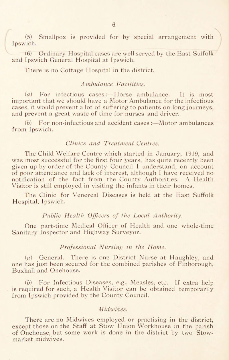 (5) Smallpox is provided for by special arrangement with Ipswich. (6) Ordinary Hospital cases are well served hy the Bast Suffolk and Ipswich General Hospital at Ipswich. There is no Cottage Hospital in the district. Ambulance FacHities. {a) For infectious cases:—Horse ambulance. It is most important that we should have a Motor Ambulance for the infectious cases, it would prevent a lot of suffering to patients on long journeys, and prevent a great waste of time for nurses and driver. (b) For non-infectious and accident eases:—Motor ambulances from Ipswich. Clinics and Treatment Centres. The Child Welfare Centre which started in January, 1919, and was most successful for the first four years, has quite recently been given up by order of the County Council I understand, on account of poor attendance and lack of interest, although I have received no notification of the fact from the County Authorities. A Health Visitor is still employed in visiting the infants in their homes. The Clinic for Venereal Diseases is held at the East Suffolk Hospital, Ipswich. Public Health Officers of the Local Authority. One part-time Medical Officer of Health and one whole-time Sanitary Inspector and Highway Surveyor. Professional Nursitig in the Home. {a) General. There is one District Nurse at Haughley, and one has just been secured for the combined parishes of Finborough, Buxhall and Onehouse. (6) For Infectious Diseases, e.g.. Measles, etc. If extra help is required for such, a Health Visitor can be obtained temporarily from Ipswich provided by the County Council. Midwives. There are no Midwives emploj^ed or practising in the district, except those on the Staff at Stow Union Workhouse in the parish of Onehouse, but some work is done in the district by two Stow- market midwives.