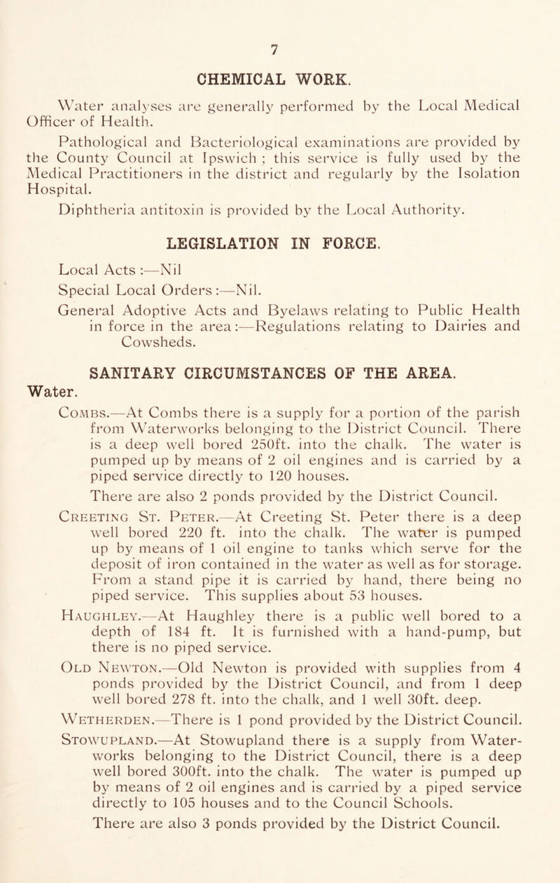CHEMICAL WORK. Water analyses are generally performed by the Local Medical Officer of Health. Pathological and Bacteriological examinations are provided by the County Council at Ipswich ; this service is fully used by the Medical Practitioners in the district and regularly by the Isolation Hospital. Diphtheria antitoxin is provided by the Local Authority. LEGISLATION IN FORCE. Local Acts :—Nil Special Local Orders:—Nil. General Adoptive Acts and Byelaws relating to Public Health in force in the areaRegulations relating to Dairies and Cowsheds. SANITARY CIRCUMSTANCES OF THE AREA. Water. Combs.—At Combs there is a supply for a portion of the parish from Waterworks belonging to the District Council. There is a deep well bored 250ft. into the chalk. The water is pumped up by means of 2 oil engines and is carried by a piped service directly to 120 houses. There are also 2 ponds provided by the District Council. Creeting St. Peter.—At Creeting St. Peter there is a deep well bored 220 ft. into the chalk. The water is pumped up by means of 1 oil engine to tanks which serve for the deposit of iron contained in the water as well as for storage. From a stand pipe it is carried by hand, there being no piped service. This supplies about 53 houses. Haughley.—At Haughley there is a public well bored to a depth of 184 ft. It is furnished with a hand-pump, but there is no piped service. Old Newton.—Old Newton is provided with supplies from 4 ponds provided bj'’ the District Council, and from 1 deep well bored 278 ft. into the chalk, and 1 well 30ft. deep. Wetherden.—There is 1 pond provided by the District Council. Stowupland.—At Stowupland there is a supply from Water- works belonging to the District Council, there is a deep well bored 300ft. into the chalk. The water is pumped up by means of 2 oil engines and is carried by a piped service directly to 105 houses and to the Council Schools. There are also 3 ponds provided by the District Council.