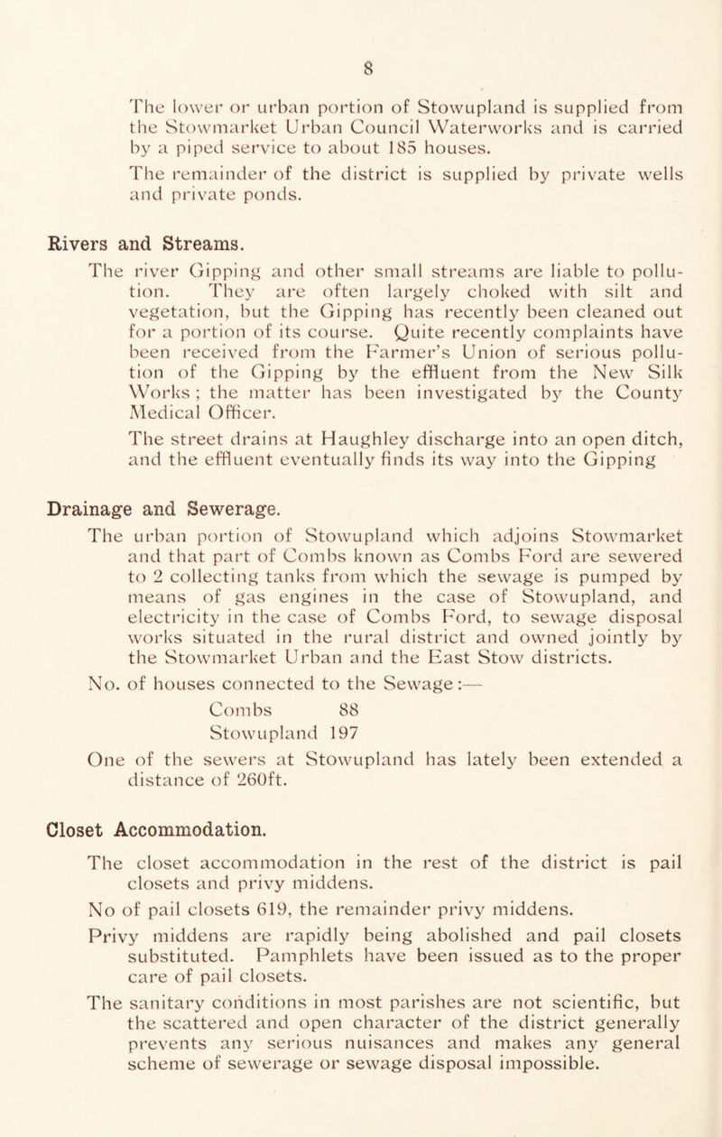 The lower or urban portion of Stowupland is supplied from the Stowmarket Urban Council Waterworks and is carried by a piped service to about 185 houses. The remainder of the district is supplied by private wells and private ponds. Rivers and Streams. The river Gipping and other small streams are liable to pollu- tion. They are often largely choked with silt and vegetation, but the Gipping has recently been cleaned out for a portion of its course. Quite recently complaints have been received from the Farmer’s Union of serious pollu- tion of the Gipping by the effluent from the New Silk Works ; the matter has been investigated by the Countj^ Medical Officer. The street drains at Haughley discharge into an open ditch, and the effluent eventually finds its way into the Gipping Drainage and Sewerage. The urban portion of Stowupland which adjoins Stowmarket and that part of Combs known as Combs Ford are sewered to 2 collecting tanks from which the sewage is pumped by means of gas engines in the case of Stowupland, and electricity in the case of Combs Ford, to sewage disposal works situated in the rural district and owned jointly by the Stowmarket Urban and the East Stow districts. No. of houses connected to the Sewage:— Combs 88 Stowupland 197 One of the sewers at Stowupland has lately been extended a distance of 260ft. Closet Accommodation. The closet accommodation in the rest of the district is pail closets and privy middens. No of pail closets 619, the remainder privy middens. Privy middens are rapidly being abolished and pail closets substituted. Pamphlets have been issued as to the proper care of pail closets. The sanitary conditions in most parishes are not scientific, but the scattered and open character of the district generally prevents any serious nuisances and makes any general scheme of sewerage or sewage disposal impossible.