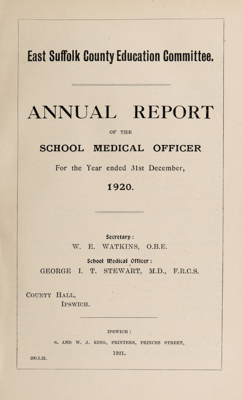 East Suffolk County Education Committee. ANNUAL REPORT OF THE SCHOOL MEDICAL OFFICER For the Year ended 31st December, 1920. Secretary : W. E. WATKINS, O.B.E. School iTCedkal Officer: * GEORGE I. T. STEWART, M.D., F.R.C.S. County Hall, Ipswich. ipswich : 200.5.21. S. AND W. J. KING, PRINTERS, PRINCES STREET, 1921.