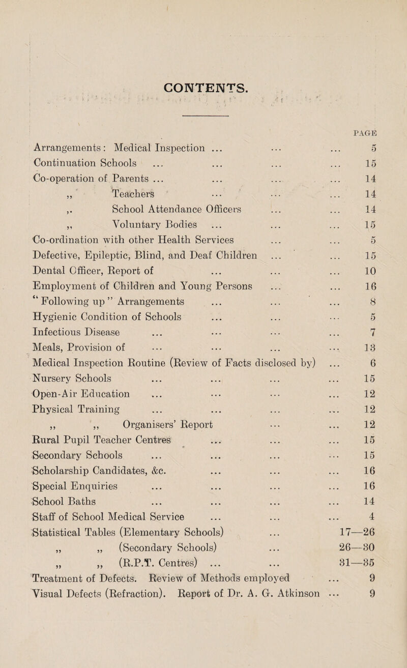CONTENTS. * > '« i ‘  ’ '• •• ; . f * >• . % a , i ; ,f f v . ?; j t • - ' ’• i- ■ page: Arrangements: Medical Inspection ... 5 Continuation Schools 15 Co-operation of Parents ... 14 ,, Teachers 14 ,. School Attendance Officers 14 ,, Voluntary Bodies 15 Co-ordination with other Health Services 5 Defective, Epileptic, Blind, and Deaf Children 15 Dental Officer, Report of 10 Employment of Children and Young Persons 16 “ Following up ” Arrangements 8 Hygienic Condition of Schools 5 Infectious Disease 7 Meals, Provision of 18 Medical Inspection Routine (Review of Facts disclosed by) 6 Nursery Schools 15 Open-Air Education 12 Physical Training 12 ,, ,, Organisers’ Report 12 Rural Pupil Teacher Centres 15 Secondary Schools 15 Scholarship Candidates, &c. 16 Special Enquiries 16 School Baths 14 Staff of School Medical Service 4 Statistical Tables (Elementary Schools) 17—26 „ „ (Secondary Schools) . . . 26—80 „ ,, (R.P.T. Centres) ... 31—85 Treatment of Defects. Review of Methods employed 9 Visual Defects (Refraction). Report of Dr. A. G. Atkinson ... 9