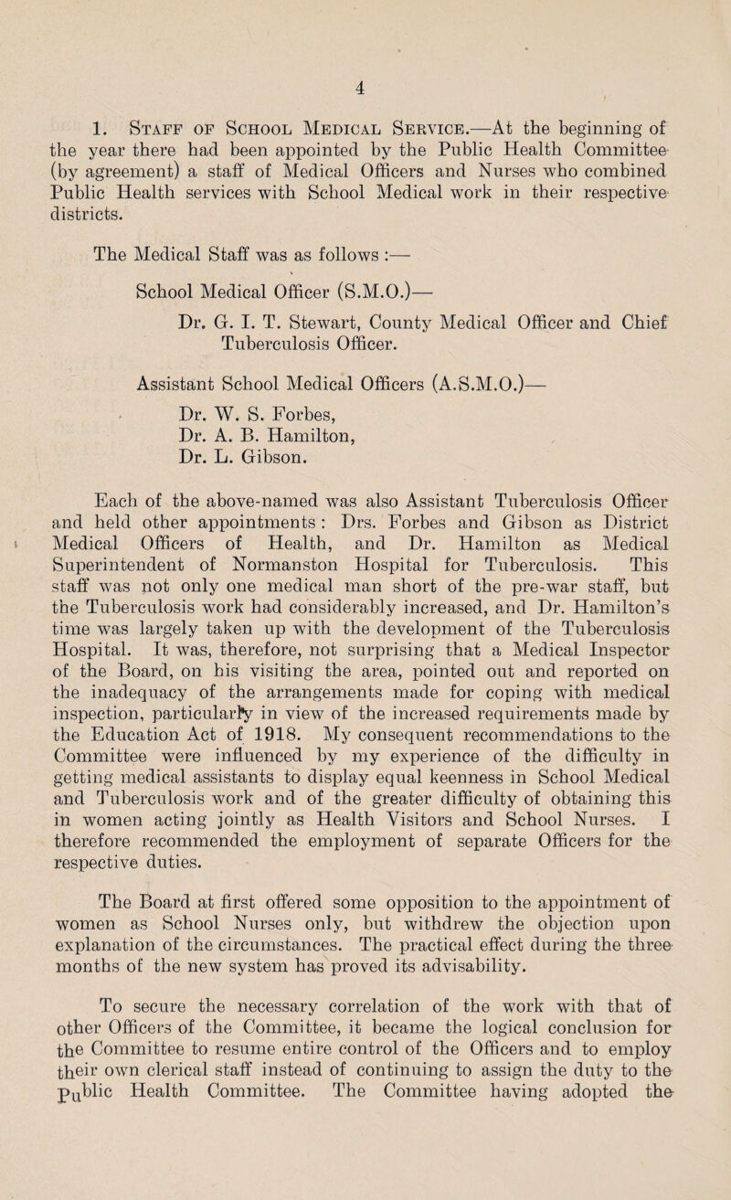 1. Staff of School Medical Service.—At the beginning of the year there had been appointed by the Public Health Committee (by agreement) a staff of Medical Officers and Nurses who combined Public Health services with School Medical work in their respective districts. The Medical Staff was as follows :— School Medical Officer (S.M.O.)— Dr. G. I. T. Stewart, County Medical Officer and Chief Tuberculosis Officer. Assistant School Medical Officers (A.S.M.O.)— Dr. W. S. Forbes, Dr. A. B. Hamilton, Dr. L. Gibson. Each of the above-named was also Assistant Tuberculosis Officer and held other appointments : Drs. Forbes and Gibson as District Medical Officers of Health, and Dr. Hamilton as Medical Superintendent of Normanston Hospital for Tuberculosis. This staff was not only one medical man short of the pre-war staff, but the Tuberculosis work had considerably increased, and Dr. Hamilton’s time was largely taken up with the development of the Tuberculosis Hospital. It was, therefore, not surprising that a Medical Inspector of the Board, on his visiting the area, pointed out and reported on the inadequacy of the arrangements made for coping with medical inspection, particularly in view of the increased requirements made by the Education Act of 1918. My consequent recommendations to the Committee were influenced by my experience of the difficulty in getting medical assistants to display equal keenness in School Medical and Tuberculosis work and of the greater difficulty of obtaining this in women acting jointly as Health Visitors and School Nurses. I therefore recommended the employment of separate Officers for the respective duties. The Board at first offered some opposition to the appointment of women as School Nurses only, but withdrew the objection upon explanation of the circumstances. The practical effect during the three months of the new system has proved its advisability. To secure the necessary correlation of the work with that of other Officers of the Committee, it became the logical conclusion for the Committee to resume entire control of the Officers and to employ their own clerical staff instead of continuing to assign the duty to the public Health Committee. The Committee having adopted the