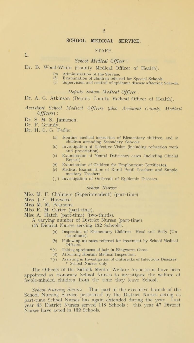 SCHOOL MEDICAL SERVICE. 1. Dr. B. STAFF. School Medical Officer : Wood-White (County Medical Officer of Health). {a) Administration of the Service. (b) Examination of children referred for Special Schools. (c) Supervision and control of epidemic disease affecting Schools. Deputy School Medical Officer : Dr. A. G. Atkinson (Deputy County Medical Officer of Health). Assistant School Medical Officers (also Assistant County Medical Officers) : Dr. S. M. S. Jamieson. Dr. F. Grundy. Dr. H. C. G. Pedler. («) Routine medical inspection of Elementary children, and of children attending Secondary Schools. (b) Investigation of Defective Vision (including refraction work and prescription). (c) Examination of Mental Deficiency cases (including Official Report). (d) Examination of Children for Employment Certificates. (e) Medical Examination of Rural Pupil Teachers and Supple- mentary Teachers. (/) Investigation of Outbreak of Epidemic Diseases. School Nurses : Miss M. F. Chalmers (Superintendent) (part-time). Miss J. C. Hayward. Miss M. M. Pearsons. Miss E. M. Carter (part-time). Miss A. Hatch (part-time) (two-thirds). A varying number of District Nurses (part-time). (47 District Nurses serving 132 Schools). (a) Inspection of Elementary Children—Head and Body (Un- cleanliness) . (ft) Following up cases referred for treatment by School Medical Officers. *(c) Taking specimens of hair in Ringworm Cases. (d) Attending Routine Medical Inspection. *■(<•) Assisting in Investigation of Outbreaks of Infectious Diseases. * School Nurses only. The Officers of the Suffolk Mental Welfare Association have been appointed as Honorary School Nurses to investigate the welfare of feeble-minded children from the time they leave School. School Nursing Service. That part of the executive branch of the School Nursing Service performed by the District Nurses acting as part-time School Nurses has again extended during the year. Last year 45 District Nurses served 118 Schools; this year 47 District Nurses have acted in 132 Schools,