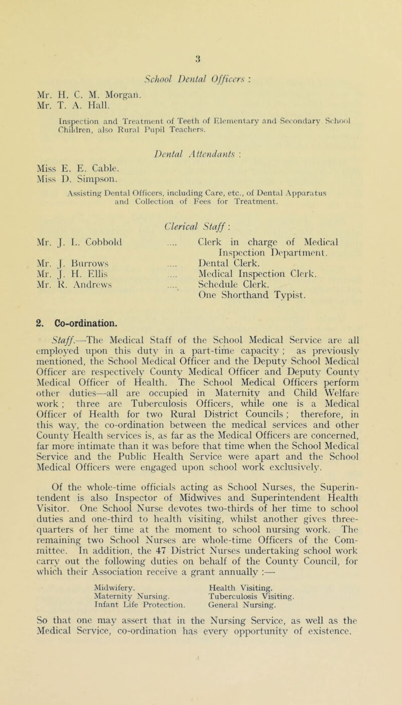 School Dental Officers : Mr. H. C. M. Morgan. Mr. T. A. Hall. Inspection and Treatment of Teeth of Elementary and Secondary School Children, also Rural Pupil Teachers. Dental Attendants : Miss E. E. Cable. Miss D. Simpson. Assisting Dental Officers, including Care, etc., of Dental Apparatus and Collection of Fees for Treatment. Mr. J. L. Cobbold Mr. J. Burrows Mr. j. H. Ellis Mr. k. Andrews Clerical Staff : Clerk in charge of Medical Inspection Department. Dental Clerk. Medical Inspection Clerk. Schedule Clerk. One Shorthand Typist. 2. Co-ordination. Staff.—The Medical Staff of the School Medical Service are all employed upon this duty in a part-time capacity ; as previously mentioned, the School Medical Officer and the Deputy School Medical Officer are respectively County Medical Officer and Deputy County Medical Officer of Health. The School Medical Officers perform other duties—all are occupied in Maternity and Child Welfare work ; three are Tuberculosis Officers, while one is a Medical Officer of Health for two Rural District Councils; therefore, in this way, the co-ordination between the medical services and other County Health services is, as far as the Medical Officers are concerned, far more intimate than it was before that time when the School Medical Service and the Public Health Service were apart and the School Medical Officers were engaged upon school work exclusively. Of the whole-time officials acting as School Nurses, the Superin- tendent is also Inspector of Midwives and Superintendent Health Visitor. One School Nurse devotes two-thirds of her time to school duties and one-third to health visiting, whilst another gives three- quarters of her time at the moment to school nursing work. The remaining two School Nurses are whole-time Officers of the Com- mittee. In addition, the 47 District Nurses undertaking school work carry out the following duties on behalf of the County Council, for which their Association receive a grant annually :— Midwifery. Health Visiting. Maternity Nursing. Tuberculosis Visiting. Infant Life Protection. General Nursing. So that one may assert that in the Nursing Service, as well as the Medical Service, co-ordination has every opportunity of existence.