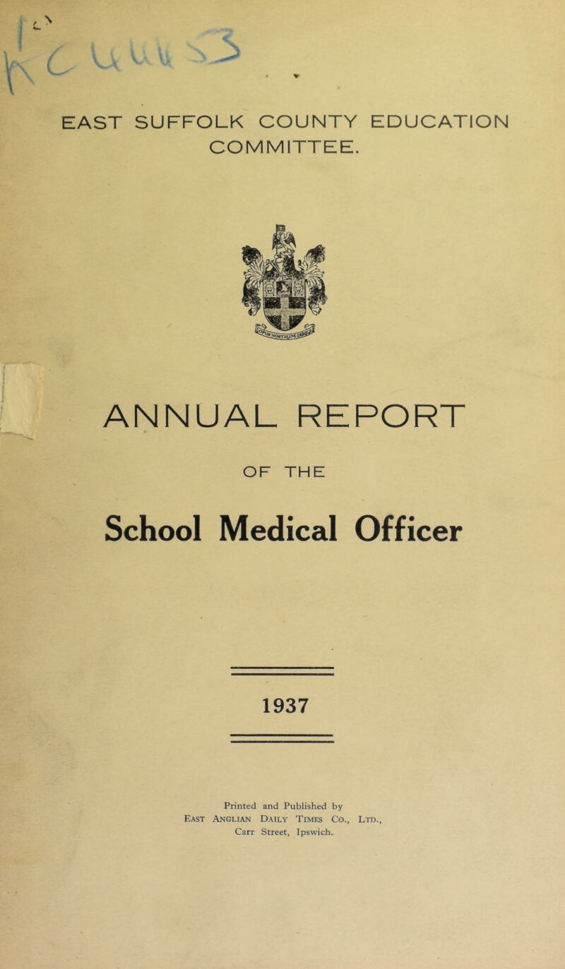 EAST SUFFOLK COUNTY EDUCATION COMMITTEE. ANNUAL REPORT OF THE School Medical Officer 1937 Printed and Published by East Anglian Daily Times Co., Ltd., Carr Street, Ipswich.