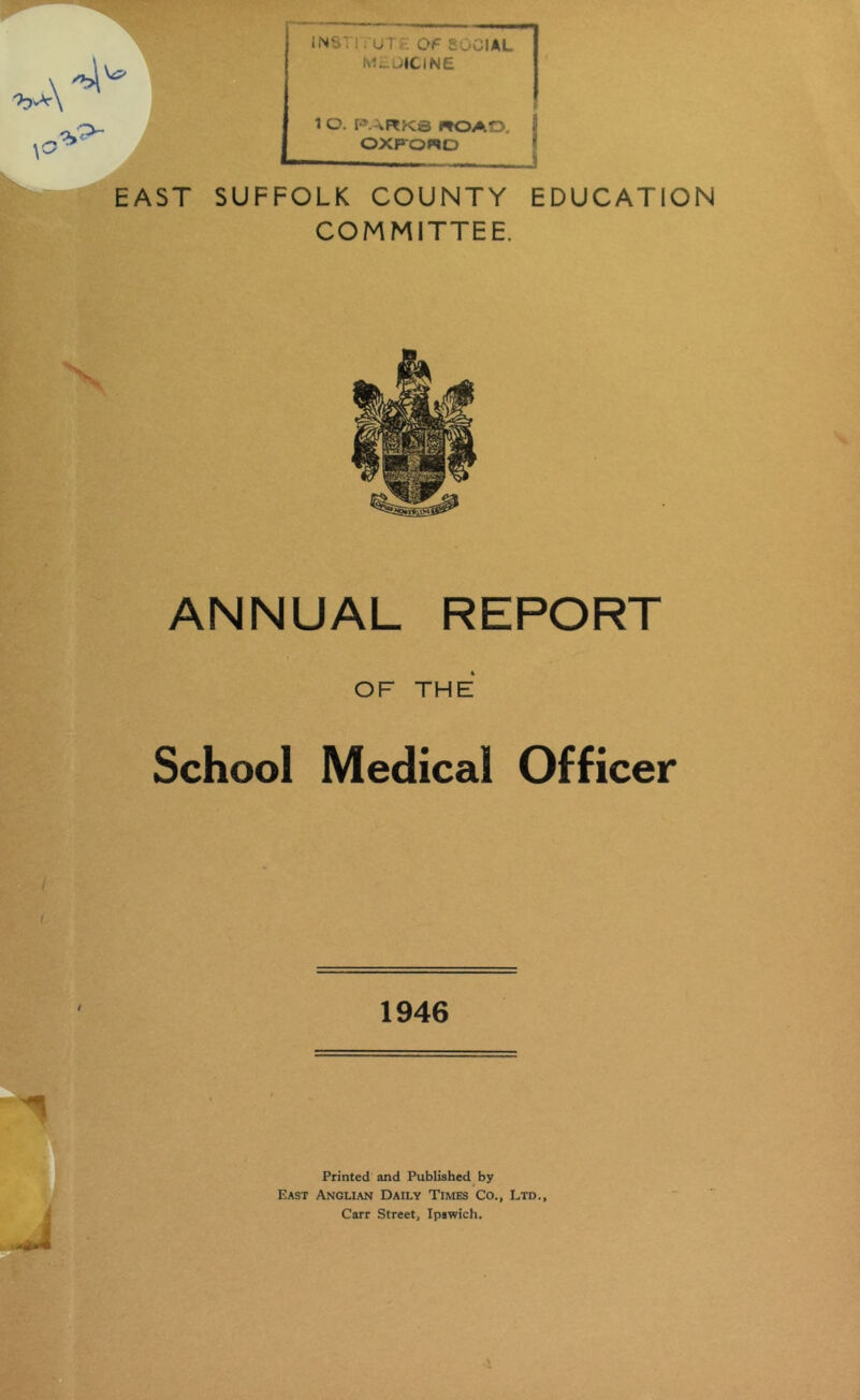 \ INSTi •• UTc; Of SOCIAL M^^;ICINE \ O. PARKS ROAD. OXFORD EAST SUFFOLK COUNTY EDUCATION COMMITTEE. ANNUAL REPORT OF THE School Medical Officer 1946 Printed and Published by East Anglian Daily Times Co., Ltd., Carr Street, Ipswich.