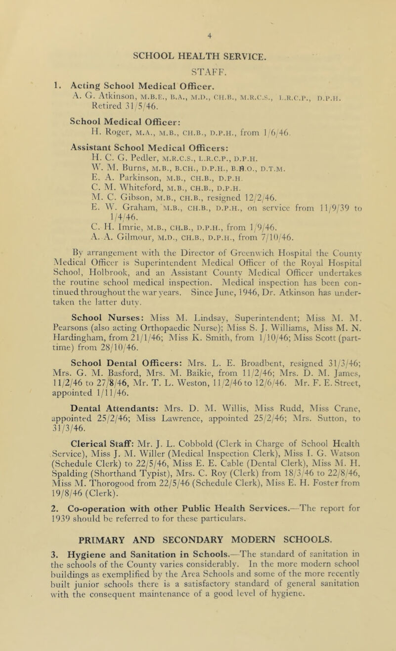 SCHOOL HEALTH SERVICE. STAFF. 1. Acting School Medical Officer. G. Atkinson, M.B.r;., jvi.i)., cii.n., m.k.c.s., i..h.c.p., d.imi. Retired 3 F 5/46. School Medical Officer: IT. Roger, m.a., m.b., ch.b., d.p.h., from 1/6,46. Assistant School Medical Officers: FI. C. G. Pedler, m.k.c.s., l.k.c.p., d.p.h. \V. M. Burns, m.b., b.ch., d.p.h., B.fl.o., d.t.m. FF A. Parkinson, m.b., ch.b., d.p.h. C. M. VVhiteford, m.b., ch.b., d.p.h. M. C. Gibson, .m.b., ch.b., resigned 12/2/46. IF W. Graham, At.B., ch.b., d.p.h., on service from 11/9/39 to 1/4/46. G. II. Imrie, m.b., ch.b., d.p.h., from 1/9/46. ■A. Gilmour, m.d., ch.b., d.p.h., from 7/10/46. By arrangement with the Director of Greenwich Flospital the Countv -Medical Officer is Superintendent Medical Officer of the Royal Hospital School, Flolbrook, and an Assistant County Medical Officer undertakes the routine school medical inspection. Medical inspection has been con- tinued throughout the war years. Since June, 1946, Dr. Atkinson has under- taken the latter duty. School Nurses: Miss M. Idndsay, Superintendent; Miss M. M. Pearsons (also acting Orthopaedic Nurse); Miss S. J. Williams, Miss M. N. Hardingham, from 21/1/46; Miss Iv. Smith, from 1/10/46; Miss Scott (part- time) from 28/10/46. School Dental Officers: Mrs. L. E. Broadbent, resigned 31/3/46; Mrs. G. M. Basford, Mrs. M. Baikie, from 11/2/46; Mrs. D. M. James, 11/2/46 to 27/8/46, Mr. T. L. Weston, 11/2/46 to 12/6/46. Mr. F. E. Street, appointed 1/11/46. Dental Attendants: Mrs. D. M. Willis, Miss Rudd, Miss Crane, appointed 25/2/46; Miss Lawrence, appointed 25/2/46; Mrs. Sutton, to 31/3/46. Clerical Staff: Mr. J. L. Cobbold (Clerk in Charge of School Health Service), Miss J. M. Wilier (Medical Inspection Clerk), Miss I. G. WAtson (Schedule Clerk) to 22/5/46, Miss E. E. Cable (Dental Clerk), Miss M. FI. Spalding (Shorthand Typist), Mrs. C. Roy (Clerk) from 18/3/46 to 22/8/46, Miss M. Thorogood from 22/5/46 (Schedule Clerk), Miss E. H. Foster from 19/8/46 (Clerk). 2. Co-operation with other Public Health Services.—The report for 1939 should be referred to for these particulars. PRIMARY AND SECONDARY MODERN SCHOOLS. 3. Hygiene and Sanitation in Schools.—The standard of sanitation in the schools of the County varies considerably. In the more modern school buildings as exemplified by the Area Schools and some of the more recently built junior schools there is a satisfactory standard of general sanitation with the consequent maintenance of a good level of hygiene.