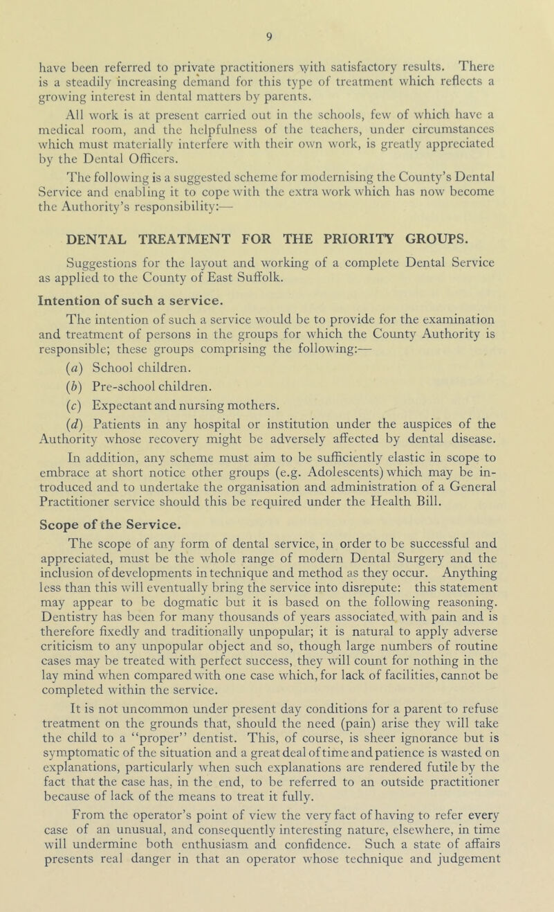 have been referred to private practitioners \yith satisfactory results. There is a steadily increasing demand for this type of treatment which reflects a growing interest in dental matters by parents. All work is at present carried out in the schools, few of which have a medical room, and the helpfulness of the teachers, under circumstances which must materially interfere with their own work, is greatly appreciated by the Dental Officers. The following is a suggested scheme for modernising the County’s Dental Service and enabling it to cope with the extra work which has now become the Authority’s responsibility:— DENTAL TREATMENT FOR THE PRIORITY GROUPS. Suggestions for the layout and working of a complete Dental Service as applied to the County of East Suffolk. Intention of such a service. The intention of such a service would be to provide for the examination and treatment of persons in the groups for which the County Authority is responsible; these groups comprising the following:— (a) School children. (b) Pre-school children. (c) Expectant and nursing mothers. (d) Patients in any hospital or institution under the auspices of the Authority whose recovery might be adversely affected by dental disease. In addition, any scheme must aim to be sufficiently elastic in scope to embrace at short notice other groups (e.g. Adolescents) which may be in- troduced and to undertake the organisation and administration of a General Practitioner service should this be required under the Health Bill, Scope of the Service. The scope of any form of dental service, in order to be successful and appreciated, must be the whole range of modern Dental Surgery and the inclusion of developments in technique and method as they occur. Anything less than this will eventually bring the service into disrepute: this statement may appear to be dogmatic but it is based on the following reasoning. Dentistry has been for many thousands of years associated with pain and is therefore fixedly and traditionally unpopular; it is natural to apply adverse criticism to any unpopular object and so, though large numbers of routine cases may be treated with perfect success, they will count for nothing in the lay mind when compared with one case which, for lack of facilities, cannot be completed within the service. It is not uncommon under present day conditions for a parent to refuse treatment on the grounds that, should the need (pain) arise they will take the child to a “proper” dentist. This, of course, is sheer ignorance but is sym-ptomatic of the situation and a great deal oftime and patience is wasted on explanations, particularly when such explanations are rendered futile by the fact that the case has, in the end, to be referred to an outside practitioner because of lack of the means to treat it fully. From the operator’s point of view the very fact of having to refer every case of an unusual, and consequently interesting nature, elsewhere, in time will undermine both enthusiasm and confidence. Such a state of affairs presents real danger in that an operator whose technique and judgement