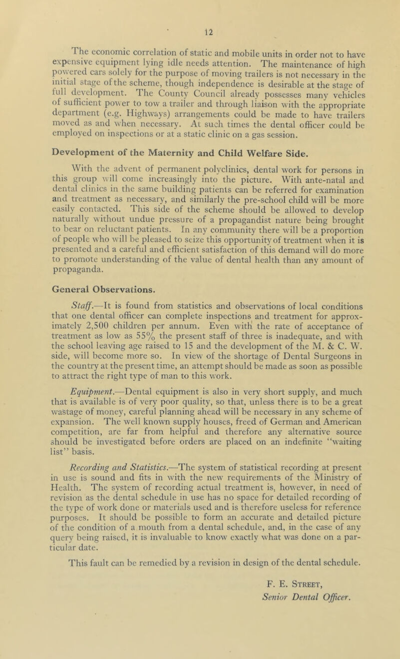 The economic correlation of static and mobile units in order not to have expensive equipment lying idle needs attention. The maintenance of high pow ered cars solely for the purpose of moving trailers is not necessary in the initial stage of the scheme, though independence is desirable at the stage of lull development. The County Council already possesses many vehicles of sufficient power to tow' a trailer and through liaison with the appropriate department (e.g. Highways) arrangements could be made to have trailers moved as and wffien necessary. At such times the dental officer could be employed on inspections or at a static clinic on a gas session. Development of the Maternity and Child Welfare Side. With the advent of permanent polyclinics, dental work for persons in this group will come increasingly into the picture. With ante-natal and dental clinics in the same building patients can be referred for examination and treatment as necessary, and similarly the pre-school child will be more easily contacted. This side of the scheme should be allowed to develop naturally without undue pressure of a propagandist nature being brought to bear on reluctant patients. In any community there wdll be a proportion of people who w'ill be pleased to seize this opportunity of treatment wffien it is presented and a careful and efficient satisfaction of this demand will do more to promote understanding of the value of dental health than any amount of propaganda. General Observations. Staff.—It is found from statistics and observations of local conditions that one dental officer can complete inspections and treatment for approx- imately 2,500 children per annum. Even witK the rate of acceptance of treatment as low as 55% the present staff of three is inadequate, and with the school leaving age raised to 15 and the development of the M. & C. W. side, will become more so. In view of the shortage of Dental Surgeons in the country at the present time, an attempt should be made as soon as possible to attract the right type of man to this work. Equipment.—Dental equipment is also in very short supply, and much that is available is of very poor quality, so that, unless there is to be a great wastage of money, careful planning ahead will be necessary in any scheme of expansion. The well known supply houses, freed of German and American competition, are far from helpful and therefore any alternative source should be investigated before orders are placed on an indefinite “waiting list” basis. Recording and Statistics.—The system of statistical recording at present in use is sound and fits in with the new requirements of the Ministry of Health. The system of recording actual treatment is, however, in need of revision as the dental schedule in use has no space for detailed recording of the type of work done or materials used and is therefore useless for reference purposes. It should be possible to form an accurate and detailed picture of the condition of a mouth from a dental schedule, and, in the case of any query being raised, it is invaluable to know' exactly what was done on a par- ticular date. This fault can be remedied by a revision in design of the dental schedule. F. E. Street, Senior Dental Officer.