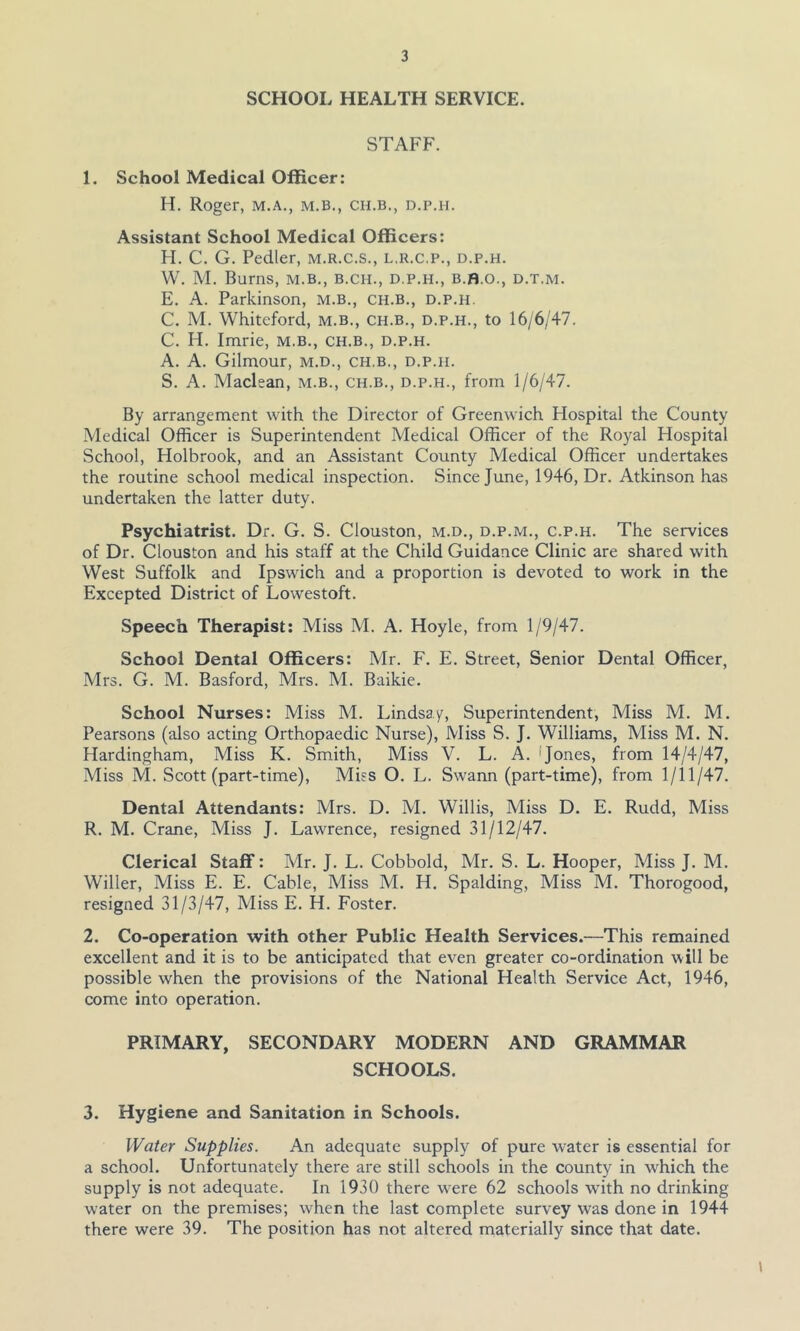 SCHOOL HEALTH SERVICE. STAFF. 1. School Medical Officer: H. Roger, m.a., m.b., ch.b., d.p.h. Assistant School Medical Officers: FI. C. G. Pedler, m.r.c.s., l.r.c.p., d.p.h. W. M. Burns, m.b., b.ch., d.p.h., b.b.o., d.t.m. E. A. Parkinson, m.b., ch.b., d.p.h. C. M. Whiteford, m.b., ch.b., d.p.h., to 16/6/47. C. H. Imrie, m.b., ch.b., d.p.h. A. A. Gilmour, m.d., ch.b., d.p.h. S. A. Maclean, m.b., ch.b., d.p.h., from 1/6/47. By arrangement with the Director of Greenwich Hospital the County Medical Officer is Superintendent Medical Officer of the Royal Hospital School, Holbrook, and an Assistant County Medical Officer undertakes the routine school medical inspection. Since June, 1946, Dr. Atkinson has undertaken the latter duty. Psychiatrist. Dr. G. S. Clouston, m.d., d.p.m., c.p.h. The services of Dr. Clouston and his staff at the Child Guidance Clinic are shared with West Suffolk and Ipswich and a proportion is devoted to work in the Excepted District of Lowestoft. Speech Therapist: Miss M. A. Hoyle, from 1/9/47. School Dental Officers: Mr. F. E. Street, Senior Dental Officer, Mrs. G. M. Basford, Mrs. M. Baikie. School Nurses: Miss M. Lindsay, Superintendent, Miss M. M. Pearsons (also acting Orthopaedic Nurse), Miss S. J. Williams, Miss M. N. Hardingham, Miss K. Smith, Miss V. L. A. Jones, from 14/4/47, Miss M. Scott (part-time), Miss O. L. Swann (part-time), from 1/11/47. Dental Attendants: Mrs. D. M. Willis, Miss D. E. Rudd, Miss R. M. Crane, Miss J. Lawrence, resigned 31/12/47. Clerical Staff: Mr. J. L. Cobbold, Mr. S. L. Hooper, Miss J. M. Wilier, Miss E. E. Cable, Miss M. H. Spalding, Miss M. Thorogood, resigned 31/3/47, Miss E. H. Foster. 2. Co-operation with other Public Health Services.—This remained excellent and it is to be anticipated that even greater co-ordination will be possible when the provisions of the National Health Service Act, 1946, come into operation. PRIMARY, SECONDARY MODERN AND GRAMMAR SCHOOLS. 3. Hygiene and Sanitation in Schools. Water Supplies. An adequate supply of pure w-ater is essential for a school. Unfortunately there are still schools in the county in wrhich the supply is not adequate. In 1930 there were 62 schools with no drinking water on the premises; when the last complete survey wras done in 1944 there were 39. The position has not altered materially since that date. t