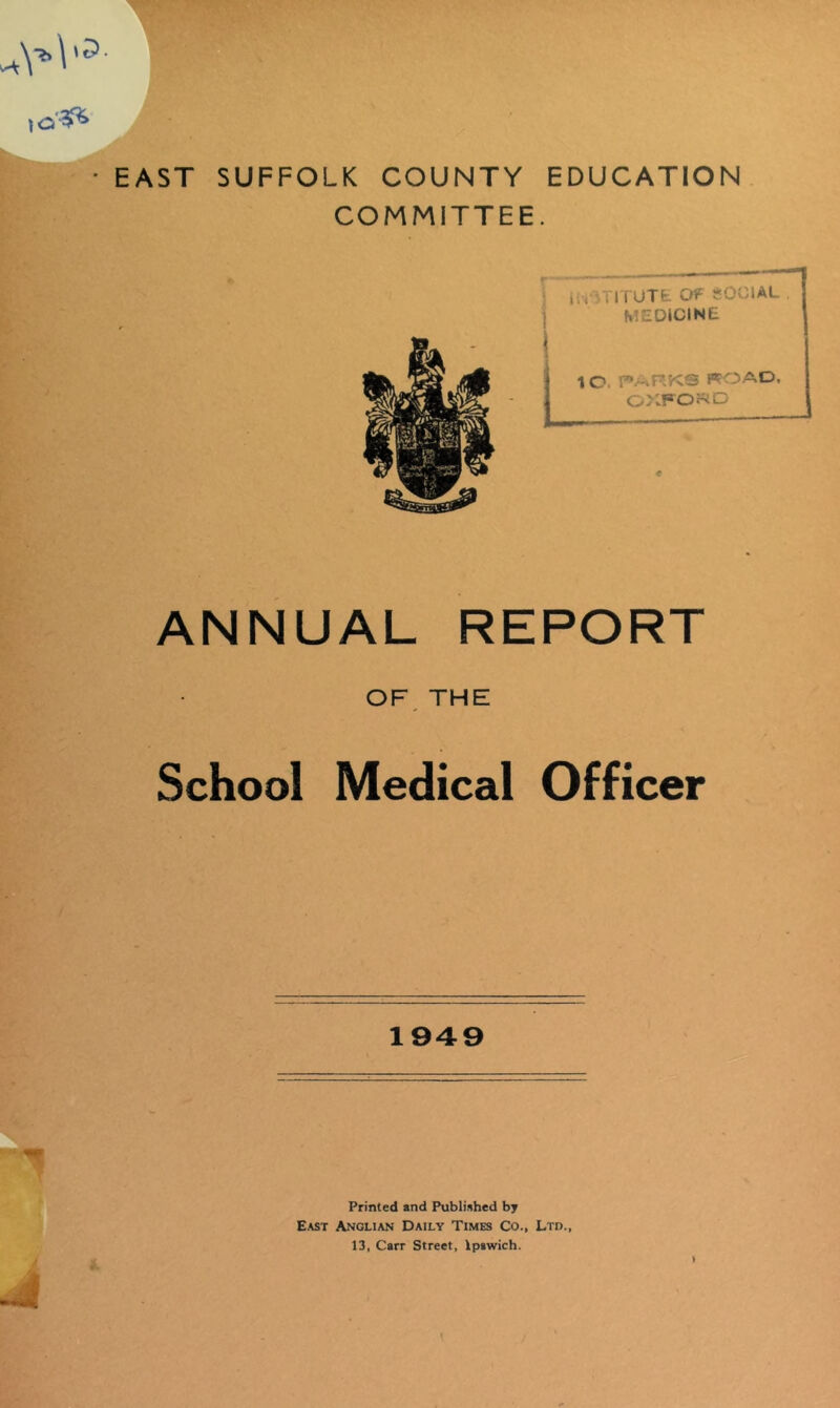 EAST SUFFOLK COUNTY EDUCATION COMMITTEE. ! nv TITUTfc 01^ S I MEDJCINIti i LIO. r»>-kRKS ffOAD, o>:fo5^d ANNUAL REPORT OF, THE School Medical Officer 1949 Printed and Published by East Anglian Daily Times Co., Ltd., 13, Carr Street, Ipswich.