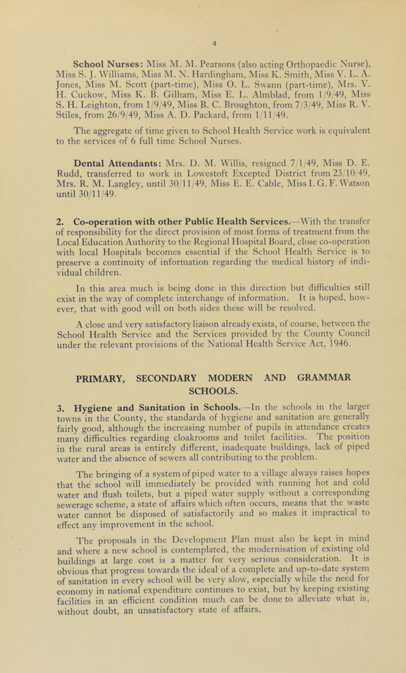 School Nurses: Miss M. M. Pearsons (also acting Orthopaedic Nurse), Miss S. J. Williams, Miss M. N. Harclingham, Miss K. Smith, Miss V. L. A. Jones, Miss M. Scott (part-time). Miss O. L. Swann (part-time), Mrs. V. H. Cuckow, Miss K. B. Gilham, Miss E. L. Almblad, from 1 '9/49, Miss S. H. Leighton, from 1 9/49, Miss B. C. Broughton, from 7/3/49, Miss R. \ . Stiles, from 26/9/49, Miss A. D. Packard, from 1 11 49. The aggregate of time given to School Health Service work is equivalent to the services of 6 full time School Nurses. Dental Attendants: Mrs. D. M. Willis, resigned 7/1/49, Miss D. E. Rudd, transferred to work in Lowestoft Excepted District from 23/10 49, Mrs. R. M. Langley, until 30/11/49, Miss E. E. Cable, Miss 1. G. F. Watson until 30/11/49. 2. Co-operation with other Public Health Services.—With the transfer of responsibility for the direct provision of most forms of treatment from the Local Education Authority to the Regional Hospital Board, close co-operation with local Hospitals becomes essential if the School Health Service is to preserve a continuity of information regarding the medical historj' of indi- vidual children. In this area much is being done in this direction but difficulties still exist in the way of complete interchange of information. It is hoped, how- ever, that with good will on both sides these will be resolved. close and very satisfactory liaison already exists, of course, between the School Health Service and the Services provided by the County Council under the relevant provisions of the National Health Service Act, 1946. PRIMARY, SECONDARY MODERN AND GRAMMAR SCHOOLS. 3. Hygiene and Sanitation in Schools.—In the schools in the larger towns in the County, the standards of hygiene and sanitation are generally fairly good, although the increasing number of pupils in attendance creates many difficulties regarding cloakrooms and toilet facilities. The position in the rural areas is entirely different, inadequate buildings, lack of piped water and the absence of sewers all contributing to the problem. The bringing of a system of piped water to a village always raises hopes that the school will immediately be provided with running hot and cold water and flush toilets, but a piped water supply without a corresponding sewerage scheme, a state of affairs which often occurs, means that the waste water cannot be disposed of satisfactorily and so makes it impractical to effect any improvement in the school. The proposals in the Development Plan must also be kept in mind and where a new school is contemplated, the modernisation of existing old buildings at large cost is a matter for very serious consideration. It is obvious that progress towards the ideal of a complete and up-to-date system of sanitation in every school will be very slow, especially while the need for economy in national expenditure continues to exist, but by keeping existing facilities in an efficient condition much can be done to alleviate what is, without doubt, an unsatisfactory state of affairs.