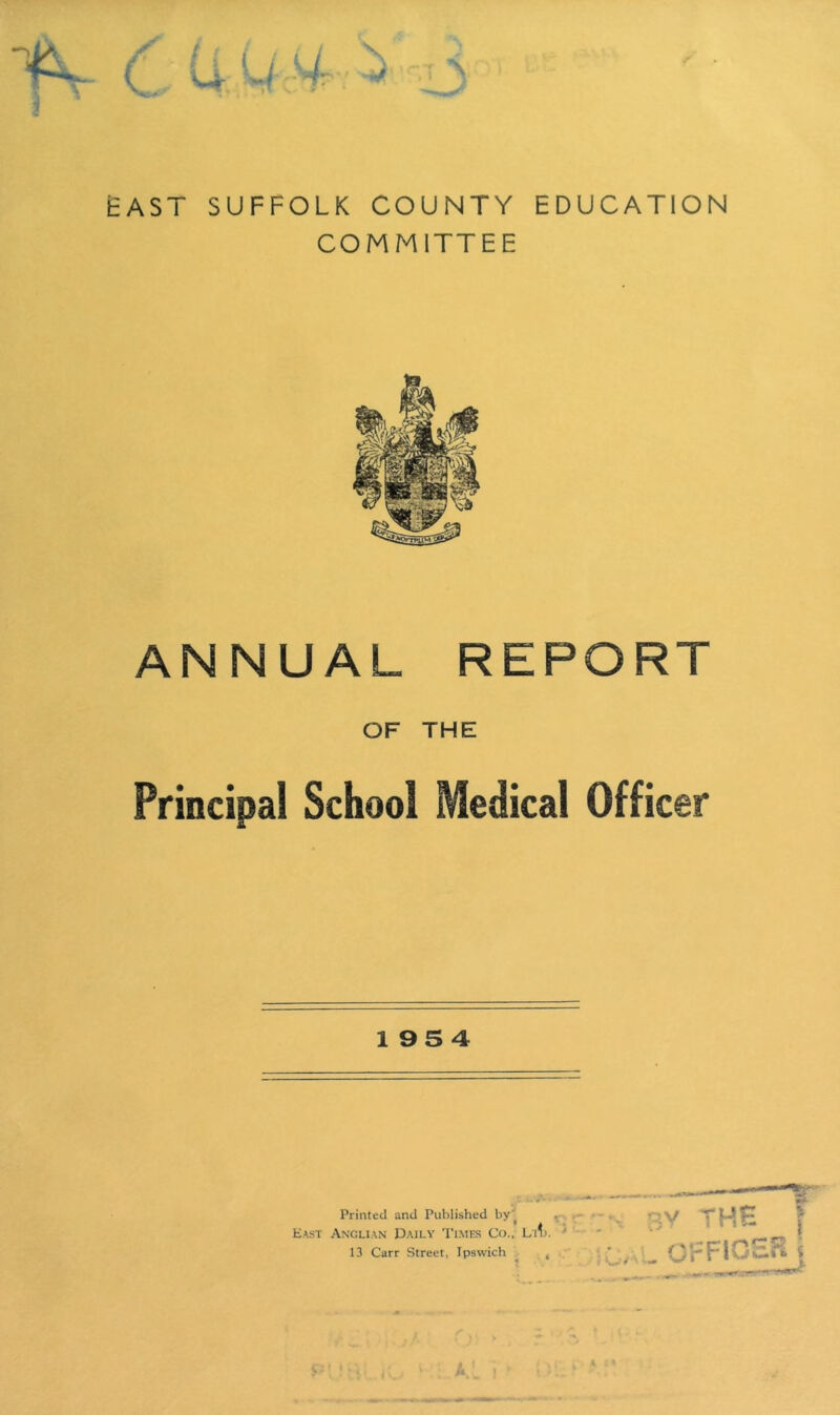 LEAST SUFFOLK COUNTY EDUCATION COMMITTEE ANNUAL REPORT OF THE Principal School Medical Officer 195 4 Printed and Published by'^ East Anglian Daily Times Co., h;A>. 13 Carr Street, Ipswich . « ■ • ^ OFFIGCH «