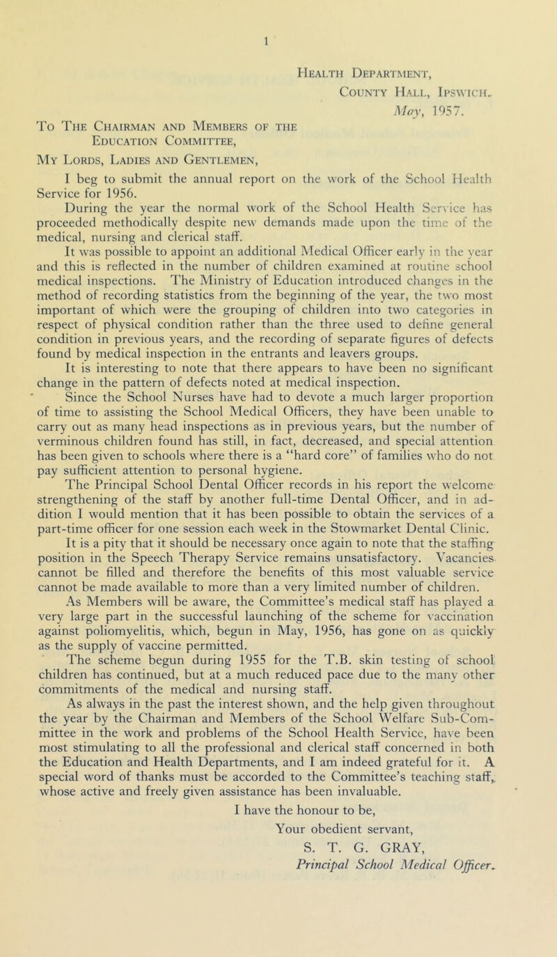 Health Department, County Hall, Ipswich, May, 1057. 'Fo The Chairman and Members of the Education Committee, My Lords, Ladies and Gentlemen, I beg to submit the annual report on the work of the School Health Service for 1956. During the year the normal work of the School Health Scr\ ice has proceeded methodically despite new demands made upon the time of the medical, nursing and clerical staff. It was possible to appoint an additional Medical Officer early in the year and this is reflected in the number of children examined at routine school medical inspections. The Ministry of Education introduced changes in the method of recording statistics from the beginning of the year, the two most important of which were the grouping of children into two categories in respect of physical condition rather than the three used to define general condition in previous years, and the recording of separate figures of defects found by medical inspection in the entrants and leavers groups. It is interesting to note that there appears to have been no significant change in the pattern of defects noted at medical inspection. Since the School Nurses have had to devote a much larger proportion of time to assisting the School Medical Officers, they have been unable to carry out as many head inspections as in previous years, but the number of verminous children found has still, in fact, decreased, and special attention has been given to schools where there is a “hard core” of families who do not pay sufficient attention to personal hygiene. The Principal School Dental Officer records in his report the welcome strengthening of the staff by another full-time Dental Officer, and in ad- dition I would mention that it has been possible to obtain the services of a part-time officer for one session each week in the Stowmarket Dental Clinic. It is a pity that it should be necessary once again to note that the staffing position in the Speech Therapy Service remains unsatisfactory. Vacancies cannot be filled and therefore the benefits of this most valuable service cannot be made available to more than a very limited number of children. As Members will be aware, the Committee’s medical staff has played a very large part in the successful launching of the scheme for vaccination against poliomyelitis, which, begun in May, 1956, has gone on as quickly as the supply of vaccine permitted. The scheme begun during 1955 for the T.B. skin testing of school children has continued, but at a much reduced pace due to the many other commitments of the medical and nursing staff. As always in the past the interest shown, and the help given throughout the year by the Chairman and Members of the School Welfare Sub-Com- mittee in the work and problems of the School Health Service, have been most stimulating to all the professional and clerical staff concerned in both the Education and Health Departments, and I am indeed grateful for it. A special word of thanks must be accorded to the Committee’s teaching staff,, whose active and freely given assistance has been invaluable. I have the honour to be. Your obedient servant, S. T. G. GRAY, Principal School Medical Officer^