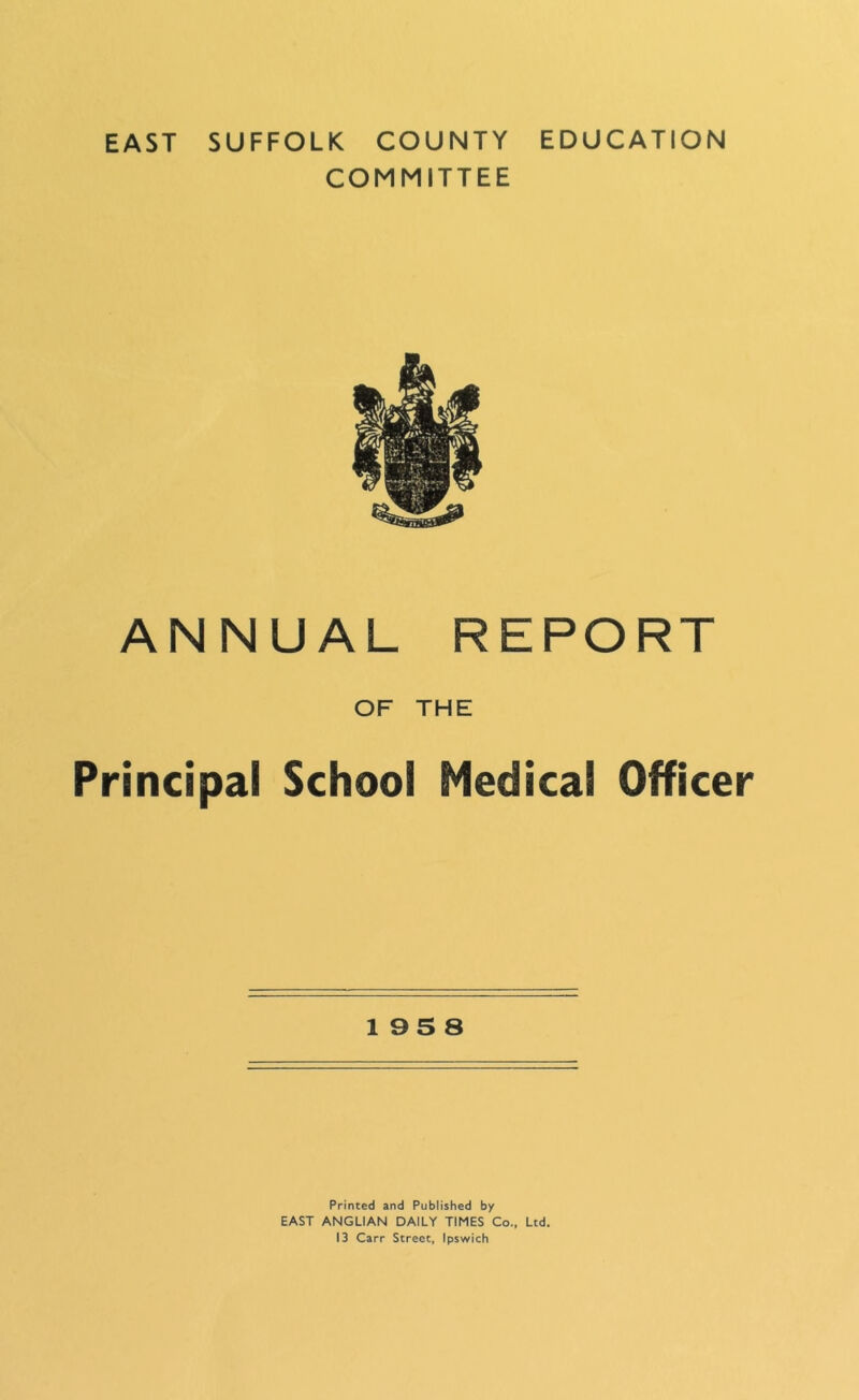 EAST SUFFOLK COUNTY EDUCATION COMMITTEE ANNUAL REPORT OF THE Principal School Medical Officer 195 8 Printed and Published by EAST ANGLIAN DAILY TIMES Co., Ltd, 13 Carr Street, Ipswich