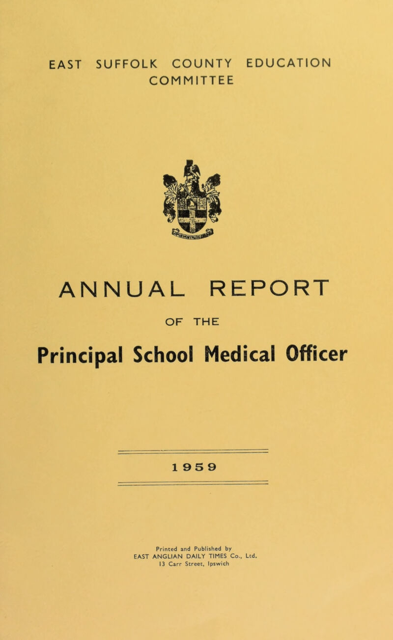 EAST SUFFOLK COUNTY EDUCATION COMMITTEE ANNUAL REPORT OF THE Principal School Medical Officer 195 9 Printed and Published by EAST ANGLIAN DAILY TIMES Co., Ltd. 13 Carr Street, Ipswich