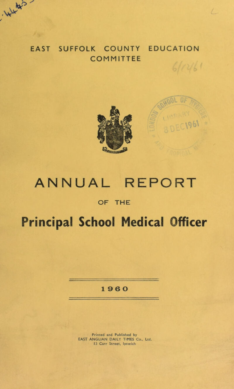 EAST SUFFOLK COUNTY EDUCATION COMMITTEE ANNUAL REPORT OF THE Principal School Medical Officer 1960 Printed and Published by EAST ANGLIAN DAILY TiMES Co., Ltd. 13 Carr Street, Ipswich