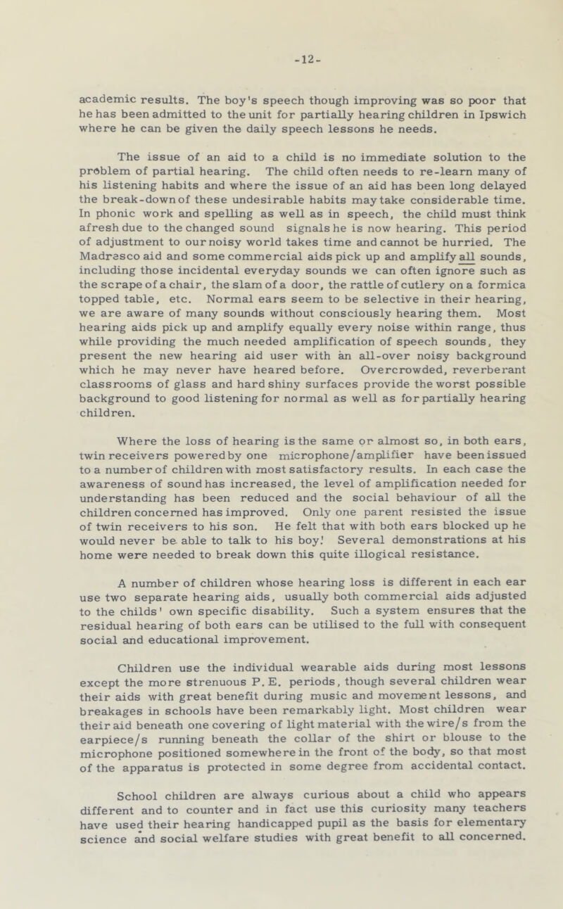 -12- academic results. The boy's speech though improving was so poor that he has been admitted to the unit for partially hearing children in Ipswich where he can be given the daily speech lessons he needs. The issue of an aid to a child is no immediate solution to the problem of partial hearing. The child often needs to re-learn many of his listening habits and where the issue of an aid has been long delayed the break-down of these undesirable habits may take considerable time. In phonic work and spelling as well as in speech, the child must think afresh due to the changed sound signals he is now hearing. This period of adjustment to our noisy world takes time and cannot be hurried. The Madrasco aid and some commercial aids pick up and amplify all sounds, including those incidental everyday sounds we can often ignore such as the scrape of a chair, the slam of a door, the rattle of cutlery on a formica topped table, etc. Normal ears seem to be selective in their hearing, we are aware of many sounds without consciously hearing them. Most hearing aids pick up and amplify equally every noise within range, thus while providing the much needed amplification of speech sounds, they present the new hearing aid user with an all-over noisy background which he may never have beared before. Overcrowded, reverberant classrooms of glass and hard shiny surfaces provide the worst possible background to good listening for normal as well as for partially hearing children. Where the loss of hearing is the same or almost so, in both ears, twin receivers powered by one microphone/amplifier have been issued to a number of children with most satisfactory results. In each case the awareness of sound has increased, the level of amplification needed for understanding has been reduced and the social behaviour of all the children concerned has improved. Only one parent resisted the issue of twin receivers to his son. He felt that with both ears blocked up he would never be able to talk to his boy.' Several demonstrations at his home were needed to break down this quite illogical resistance. A number of children whose hearing loss is different in each ear use two separate hearing aids, usually both commercial aids adjusted to the Childs' own specific disability. Such a system ensures that the residual hearing of both ears can be utilised to the full with consequent social and educational improvement. Children use the individual wearable aids during most lessons except the more strenuous P. E. periods, though several children wear their aids with great benefit during music and movement lessons, and breakages in schools have been remarkably light. Most children wear their aid beneath one covering of light material with the wire/s from the earpiece/s running beneath the collar of the shirt or blouse to the microphone positioned somewhere in the front of the body, so that most of the apparatus is protected in some degree from accidentsQ contact. School children are always curious about a child who appears different and to counter and in fact use this curiosity many teachers have used their hearing handicapped pupil as the basis for elementary science ^d social welfare studies with great benefit to adl concerned.