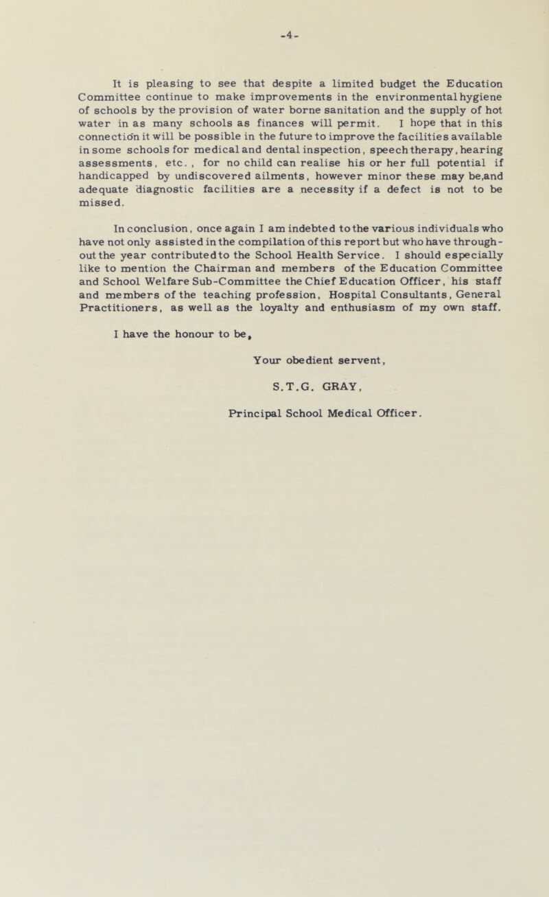 -4- It is pleasing to see that despite a limited budget the Education Committee continue to make improvements in the environmental hygiene of schools by the provision of water borne sanitation and the supply of hot water in as many schools as finances will permit. I hope that in this connection it will be possible in the future to improve the facilities available in some schools for medical and dental inspection, speechtherapy, hearing assessments, etc. , for no child can realise his or her full potential if handicapped by undiscovered ailments, however minor these may be.and adequate diagnostic facilities are a necessity if a defect is not to be missed. In conclusion, once again I am indebted to the various individuals who have not only assisted in the compilation of this report but who have through- out the year contributed to the School Health Service. I should especially like to mention the Chairman and members of the Education Committee and School Welfare Sub-Committee the Chief Education Officer, his staff and members of the teaching profession. Hospital Consultants, General Practitioners, as well as the loyalty and enthusiasm of my own staff. I have the honour to be. Your obedient servent, S.T.G. GRAY, Principal School Medical Officer.