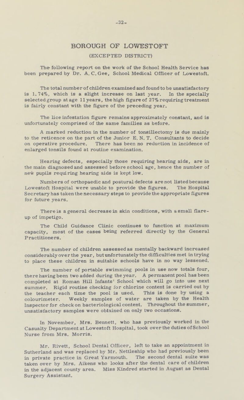 -32- borough OF LOWESTOFT (EXCEPTED DISTRICT) The- following report on the work of the School Health Service has been prepared by Dr. A. C.Gee, School Medical Officer of Lowestoft. The total number of children examined and found to be unsatisfactory is 1. 74%, which is a slight increase on last year. In the specially selected group at age 11 years, the high figure of 27% requiring treatment is fairly constant with the figure of the preceding year. The lice infestation figure remains approximately constant, and is unfortunately comprised of the same families as before. A marked reduction in the number of tonsillectomy is due mainly to the reticence on the part of the Junior E. N. T. Consultants to decide on operative procedure. There has been no reduction in incidence of enlarged tonsils found at routine examination. Hearing defects, especially those requiring hearing aids, are in the main diagnosed and assessed before school age, hence the number of new pupils requiring hearing aids is kept low. Numbers of orthopaedic and postural defects are not listed because Lowestoft Hospital were unable to provide the figures. The Hospital Secretary has taken the necessary steps to provide the appropriate figures for future years. There is a general decrease in skin conditions, with a small flare- up of impetigo. The Child Guidance Clinic continues to function at maximum capacity, most of the cases being referred directly by the General Practitioners. The number of children assessed as mentally backward increased considerably over the year, but unfortunately the difficulties met in trying to place these children in suitable schools have in no way lessened. The number of portable swimming pools in use now totals four, there having been two added during the year. A permanent pool has been completed at Roman Hill Infants' School which will go into use next summer. Rigid routine checking for chlorine content is carried out by the teacher each time the pool is used. This is done by using a colourimeter. Weekly samples of water are taken by the Health Inspector for check on bacteriological content. Throughout the summer, unsatisfactory samples were obtained on only two occasions. In November, Mrs. Bennett, who has previously worked in the Casualty Department at Lowestoft Hospital, took over the duties of School Nurse from Mrs. Morris. Mr. Rivett, School Dental Officer, left to take an appointment in Sutherland and was replaced by Mr. Nettleship who had previously been in private practice in Great Yarmouth. The second dental suite was taken over by Mrs. Aikens who looks after the dental care of children in the adjacent county area. Miss Kindred started in August as Dental Surgery Assistant.