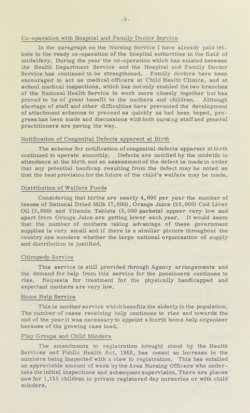 -5- Co-operation with Hospital and Family Doctor Service In the paragraph on the Nursing Service I have already paid tri- bute to the ready co-operation of the hospital authorities in the field of midwifery. During the year the co-operation which has existed between the Health Department Service and the Hospital and Family Doctor Service has continued to be strengthened. Family doctors have been encouraged to act as medical officers at Child Health Clinics, and at school medical inspections, which has not only enabled the two branches of the National Health Service to work more closely together but has proved to be of great benefit to the mothers and children. Although shortage of staff and other difficulties have prevented the development of attachment schemes to proceed as quickly as had been hoped, pro- gress has been made and discussions with both nursing staff and general practitioners are paving the way. Notification of Congenital Defects apparent at Birth The scheme for notification of congenital defects apparent at birth continued to operate smoothly. Defects are notified by the midwife in attendance at the birth and an assessment of the defect is made in order that any potential handicap resulting from the defect may be noted so that the best provision for the future of the child's welfare may be made. Distribution of Welfare Foods Considering that births are nearly 4,000 per year the number of issues of National Dried Milk (7,000), Orange Juice (53,000) Cod Liver Oil (3,000) and Vitamin Tablets (3,000 packets) appear very low and apart from Orange Juice are getting lower each year. It would seem that the number of mothers taking advantage of these government supplies is very small and if there is a similar picture throughout the country one wonders whether the large national organisation of supply and distribution is justified. Chiropody Service This service is still provided through Agency arrangements and the demand for help from this service for the pensioners continues to rise. Requests for treatment for the physically hamdicapped and expectant mothers are very low. Home Help Service This is another service which benefits the elderly in the population. The number of cases receiving help continues to rise and towards the end of the year it was necessary to appoint a fourth home help organiser because of the growing case load. Play Groups and Child Minders The amendments to registration brought about by the Health Services and Public Health Act, 1968, has meant an increase in the numbers being inspected with a view to registration. This has entailed an appreciable amount of work by the Area Nursing Officers who under- take the initial inspections and subsequent supervision. There are places now for 1,155 children in private registered day nurseries or with child minders.