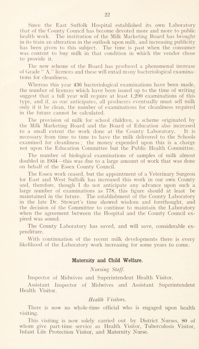 Since the East Suffolk Hospital established its own Laboratory that of the County Council has become devoted more and more to public health work. The institution of the Milk Marketing Board has brought in its train an alteration in the outlook upon milk, and increasing publicity has been given to this subject. The time is past when the consumer was content to buy milk in that condition in which the vendor chose to provide it. The new scheme of the Board has produced a phenomenal increase of Grade “ A.” licences and these will entail many bacteriological examina- tions for cleanliness. Whereas this year 436 bacteriological examinations have been made, the number of licences which have been issued up to the time of writing suggest that a full year will require at least 1,200 examinations of this type, and if, as one anticipates, all producers eventually must sell milk only if it be clean, the number of examinations for cleanliness required in the future cannot be calculated. The provision of milk for school children, a scheme originated by the Milk Marketing Board and the Board of Education also increased to a small extent the work done at the County Laboratory. It is necessary from time to time to have the milk delivered to the Schools examined for cleanliness ; the money expended upon this is a charge not upon the Education Committee but the Public Health Committee. The number of biological examinations of samples of milk almost doubled in 1934—this was due to a large amount of work that was done on behalf of the Essex County Council. Hie Essex work ceased, but the appointment of a Veterinary Surgeon for East and West Suffolk has increased this work in our own County and, therefore, though I do not anticipate any advance upon such a large number of examinations as 778, this figure should at least be maintained in the future. The establishment of the County Laboratory in the late Dr. Stewart’s time showed wisdom and forethought, and the decision of the Committee to continue to maintain the Laboratory when the agreement between the Hospital and the County Council ex- pired was sound. The County Laboratory has saved, and will save, considerable ex- penditure. With continuation of the recent milk developments there is every likelihood of the Laboratory work increasing for some years to come. Maternity and Child Welfare. Nursing Staff. Inspector of Midwives and Superintendent Health Visitor. Assistant Inspector of Midwives and Assistant Superintendent Health Visitor. Health Visitors. There is now no whole-time official who is engaged upon health visiting. This visiting is now solely carried out by District Nurses, 80 of whom give part-time service as Health Visitor, Tuberculosis Visitor, Infant Life Protection Visitor, and Maternity Nurse.