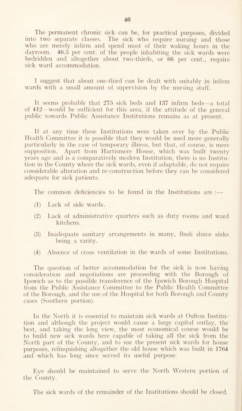 The permanent chronic sick can be, for practical purposes, divided into two separate classes. The sick who require nursing and those who are merely infirm and spend most of their waking hours in the dayroom. 46.5 per cent, of the people inhabiting the sick wards were bedridden and altogether about two-thirds, or 66 per cent., require sick ward accommodation. I suggest that about one-third can be dealt with suitably in infirm wards with a small amount of supervision by the nursing staff. It seems probable that 275 sick beds and 137 infirm beds—a total of 412—would be sufficient for this area, if the attitude of the general public towards Public Assistance Institutions remains as at present. If at any time these Institutions were taken over by the Public Health Committee it is possible that they would be used more generally particularly in the case of temporary illness, but that, of course, is mere supposition. Apart from Hartismere House, which was built twenty years ago and is a comparatively modern Institution, there is no Institu- tion in the County where the sick wards, even if adaptable, do not require considerable alteration and re-construction before they can be considered adequate for sick patients. The common deficiencies to be found in the Institutions are :— (1) Lack of side wards. (2) Lack of administrative quarters such as duty rooms and ward kitchens. (3) Inadequate sanitary arrangements in many, flush sluice sinks being a rarity. (4) Absence of cross ventilation in the wards of some Institutions. The question of better accommodation for the sick is now having consideration and negotiations are proceeding with the Borough of Ipswich as to the possible transference of the Ipswich Borough Hospital from the Public Assistance Committee to the Public Health Committee of the Borough, and the use of the Hospital for both Borough and County cases (Southern portion). In the North it is essential to maintain sick wards at Oulton Institu-’ tion and although the project would cause a large capital outlay, the best, and taking the long view, the most economical course would be to build new sick wards here capable of taking all the sick from the North part of the County, and to use the present sick wards for house purposes, relinquishing altogether the old house which was built in 1764 and which has long since served its useful purpose. Eye should be maintained to serve the North Western portion of the County. The sick wards of the remainder of the Institutions should be closed.