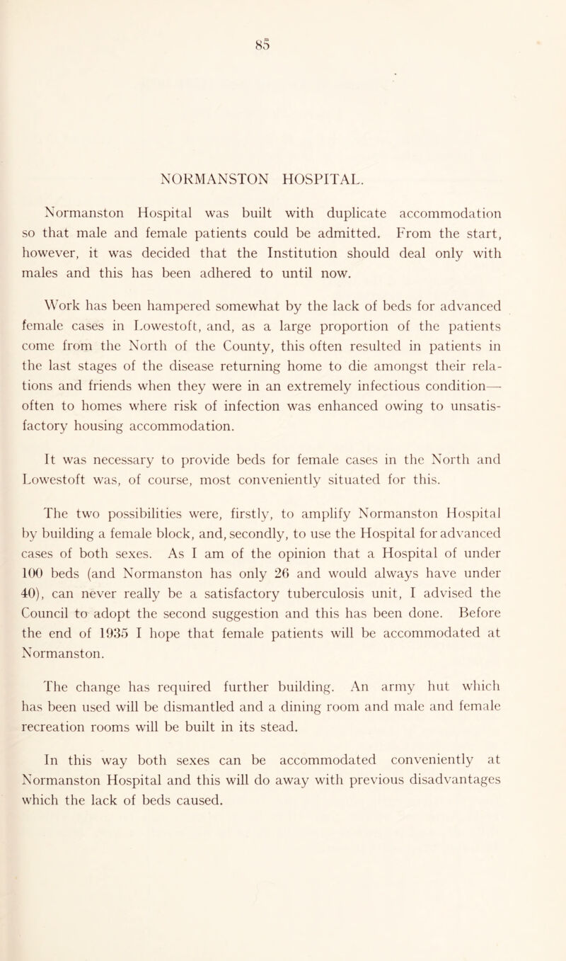 NORMANSTON HOSPITAL. Normanston Hospital was built with duplicate accommodation so that male and female patients could be admitted. From the start, however, it was decided that the Institution should deal only with males and this has been adhered to until now. Work has been hampered somewhat by the lack of beds for advanced female cases in Lowestoft, and, as a large proportion of the patients come from the North of the County, this often resulted in patients in the last stages of the disease returning home to die amongst their rela- tions and friends when they were in an extremely infectious condition— often to homes where risk of infection was enhanced owing to unsatis- factory housing accommodation. It was necessary to provide beds for female cases in the North and Lowestoft was, of course, most conveniently situated for this. The two possibilities were, firstly, to amplify Normanston Hospital by building a female block, and, secondly, to use the Hospital for advanced cases of both sexes. As I am of the opinion that a Hospital of under 100 beds (and Normanston has only 26 and would always have under 40), can never really be a satisfactory tuberculosis unit, I advised the Council to adopt the second suggestion and this has been done. Before the end of 1935 I hope that female patients will be accommodated at Normanston. The change has required further building. An army hut which has been used will be dismantled and a dining room and male and female recreation rooms will be built in its stead. In this way both sexes can be accommodated conveniently at Normanston Hospital and this will do away with previous disadvantages which the lack of beds caused.