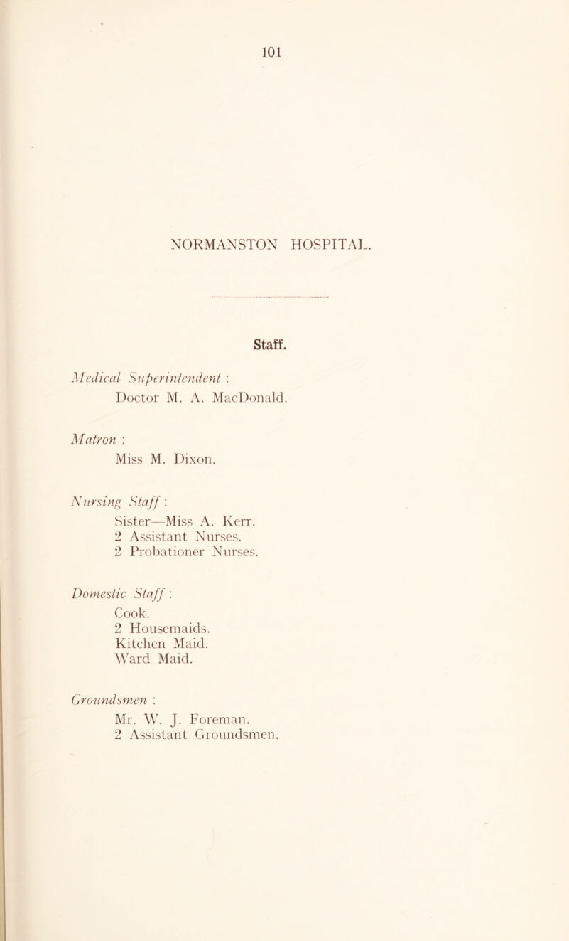 NORMANSTON HOSPITAL. Staff. Medical Superintendent : Doctor M. A. MacDonald. Matron : Miss M. Dixon. Nursing Staff: Sister—Miss A. Kerr. 2 Assistant Nurses. 2 Probationer Nurses. Domestic Staff: Cook. 2 Housemaids. Kitchen Maid. Ward Maid. Groundsmen : Mr. W. J. Foreman. 2 Assistant Groundsmen.